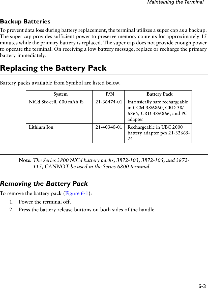 6-3Maintaining the TerminalBackup BatteriesTo prevent data loss during battery replacement, the terminal utilizes a super cap as a backup. The super cap provides sufficient power to preserve memory contents for approximately 15 minutes while the primary battery is replaced. The super cap does not provide enough power to operate the terminal. On receiving a low battery message, replace or recharge the primary battery immediately.Replacing the Battery PackBattery packs available from Symbol are listed below.Note: The Series 3800 NiCd battery packs, 3872-103, 3872-105, and 3872-115, CANNOT be used in the Series 6800 terminal. Removing the Battery PackTo remove the battery pack (Figure 6-1):1. Power the terminal off.2. Press the battery release buttons on both sides of the handle.System P/N Battery PackNiCd Six-cell, 600 mAh IS 21-36474-01 Intrinsically safe rechargeable in CCM 38/6860, CRD 38/6865, CRD 38/6866, and PC adapterLithium Ion 21-40340-01 Rechargeable in UBC 2000 battery adapter p/n 21-32665-24