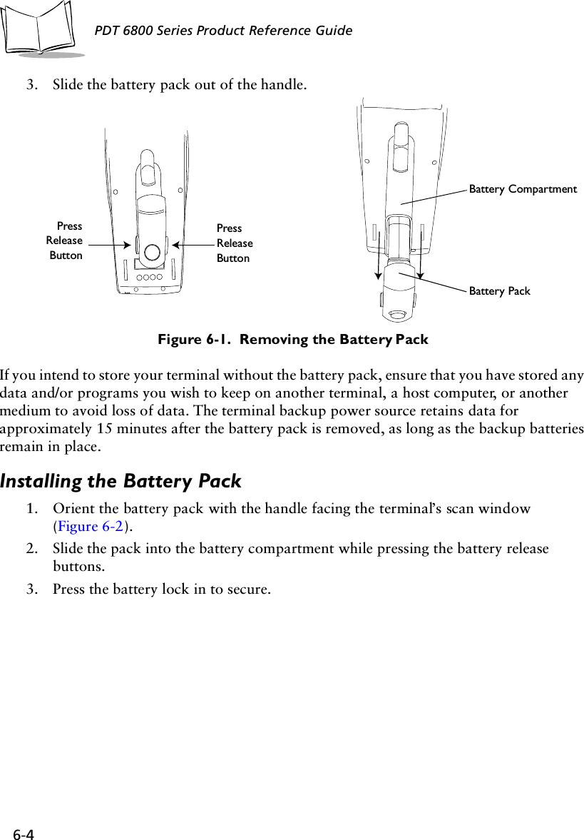6-4PDT 6800 Series Product Reference Guide3. Slide the battery pack out of the handle.Figure 6-1.  Removing the Battery PackIf you intend to store your terminal without the battery pack, ensure that you have stored any data and/or programs you wish to keep on another terminal, a host computer, or another medium to avoid loss of data. The terminal backup power source retains data for approximately 15 minutes after the battery pack is removed, as long as the backup batteries remain in place.Installing the Battery Pack1. Orient the battery pack with the handle facing the terminal’s scan window(Figure 6-2).2. Slide the pack into the battery compartment while pressing the battery release buttons. 3. Press the battery lock in to secure.PressReleaseButtonPressReleaseButtonBattery CompartmentBattery Pack