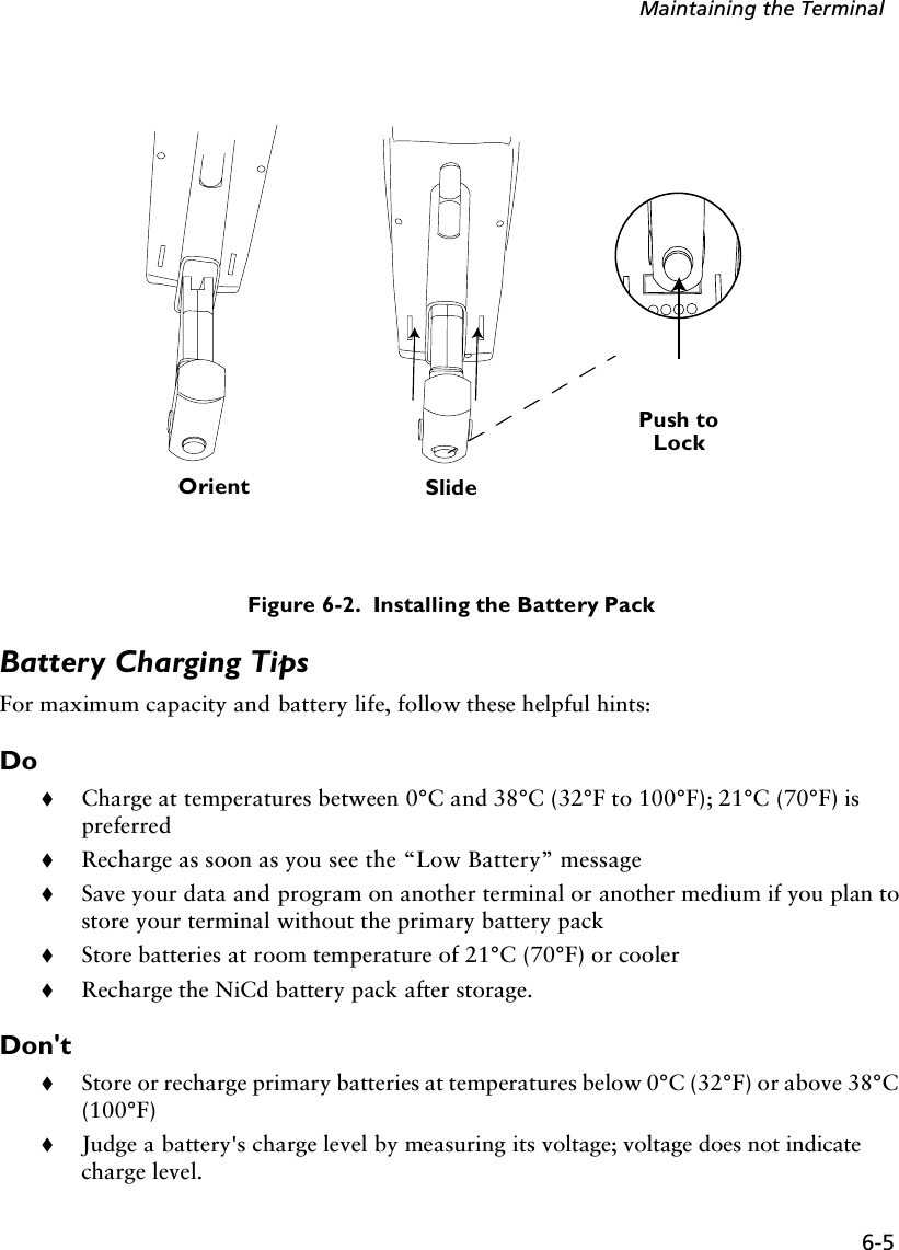 6-5Maintaining the TerminalFigure 6-2.  Installing the Battery PackBattery Charging TipsFor maximum capacity and battery life, follow these helpful hints:Do!Charge at temperatures between 0°C and 38°C (32°F to 100°F); 21°C (70°F) is preferred!Recharge as soon as you see the “Low Battery” message!Save your data and program on another terminal or another medium if you plan to store your terminal without the primary battery pack!Store batteries at room temperature of 21°C (70°F) or cooler!Recharge the NiCd battery pack after storage.Don&apos;t!Store or recharge primary batteries at temperatures below 0°C (32°F) or above 38°C (100°F)!Judge a battery&apos;s charge level by measuring its voltage; voltage does not indicate charge level. Orient SlidePush toLock