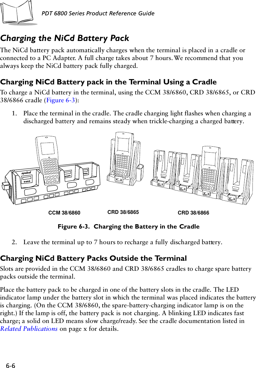 6-6PDT 6800 Series Product Reference GuideCharging the NiCd Battery PackThe NiCd battery pack automatically charges when the terminal is placed in a cradle or connected to a PC Adapter. A full charge takes about 7 hours. We recommend that you always keep the NiCd battery pack fully charged. Charging NiCd Battery pack in the Terminal Using a CradleTo charge a NiCd battery in the terminal, using the CCM 38/6860, CRD 38/6865, or CRD 38/6866 cradle (Figure 6-3):1. Place the terminal in the cradle. The cradle charging light flashes when charging a discharged battery and remains steady when trickle-charging a charged battery.Figure 6-3.  Charging the Battery in the Cradle2. Leave the terminal up to 7 hours to recharge a fully discharged battery.Charging NiCd Battery Packs Outside the TerminalSlots are provided in the CCM 38/6860 and CRD 38/6865 cradles to charge spare battery packs outside the terminal. Place the battery pack to be charged in one of the battery slots in the cradle. The LED indicator lamp under the battery slot in which the terminal was placed indicates the battery is charging. (On the CCM 38/6860, the spare-battery-charging indicator lamp is on the right.) If the lamp is off, the battery pack is not charging. A blinking LED indicates fast charge; a solid on LED means slow charge/ready. See the cradle documentation listed in Related Publications on page x for details.CCM 38/6860 CRD 38/6865 CRD 38/6866