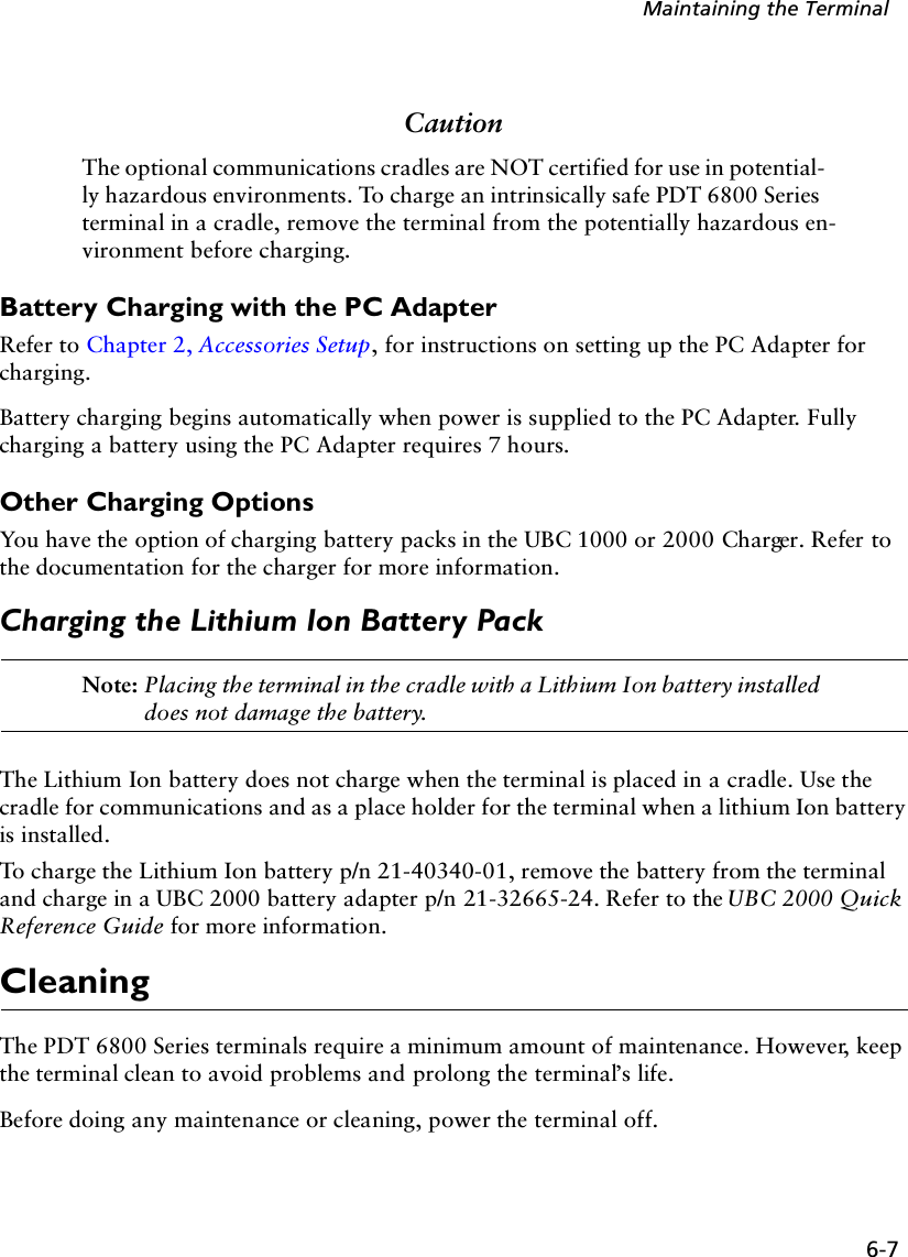 6-7Maintaining the TerminalCautionThe optional communications cradles are NOT certified for use in potential-ly hazardous environments. To charge an intrinsically safe PDT 6800 Series terminal in a cradle, remove the terminal from the potentially hazardous en-vironment before charging.Battery Charging with the PC AdapterRefer to Chapter 2, Accessories Setup, for instructions on setting up the PC Adapter for charging. Battery charging begins automatically when power is supplied to the PC Adapter. Fully charging a battery using the PC Adapter requires 7 hours. Other Charging OptionsYou have the option of charging battery packs in the UBC 1000 or 2000 Charger. Refer to the documentation for the charger for more information.Charging the Lithium Ion Battery PackNote: Placing the terminal in the cradle with a Lithium Ion battery installed does not damage the battery.The Lithium Ion battery does not charge when the terminal is placed in a cradle. Use the cradle for communications and as a place holder for the terminal when a lithium Ion battery is installed.To charge the Lithium Ion battery p/n 21-40340-01, remove the battery from the terminal and charge in a UBC 2000 battery adapter p/n 21-32665-24. Refer to the UBC 2000 Quick Reference Guide for more information.CleaningThe PDT 6800 Series terminals require a minimum amount of maintenance. However, keep the terminal clean to avoid problems and prolong the terminal’s life.Before doing any maintenance or cleaning, power the terminal off.