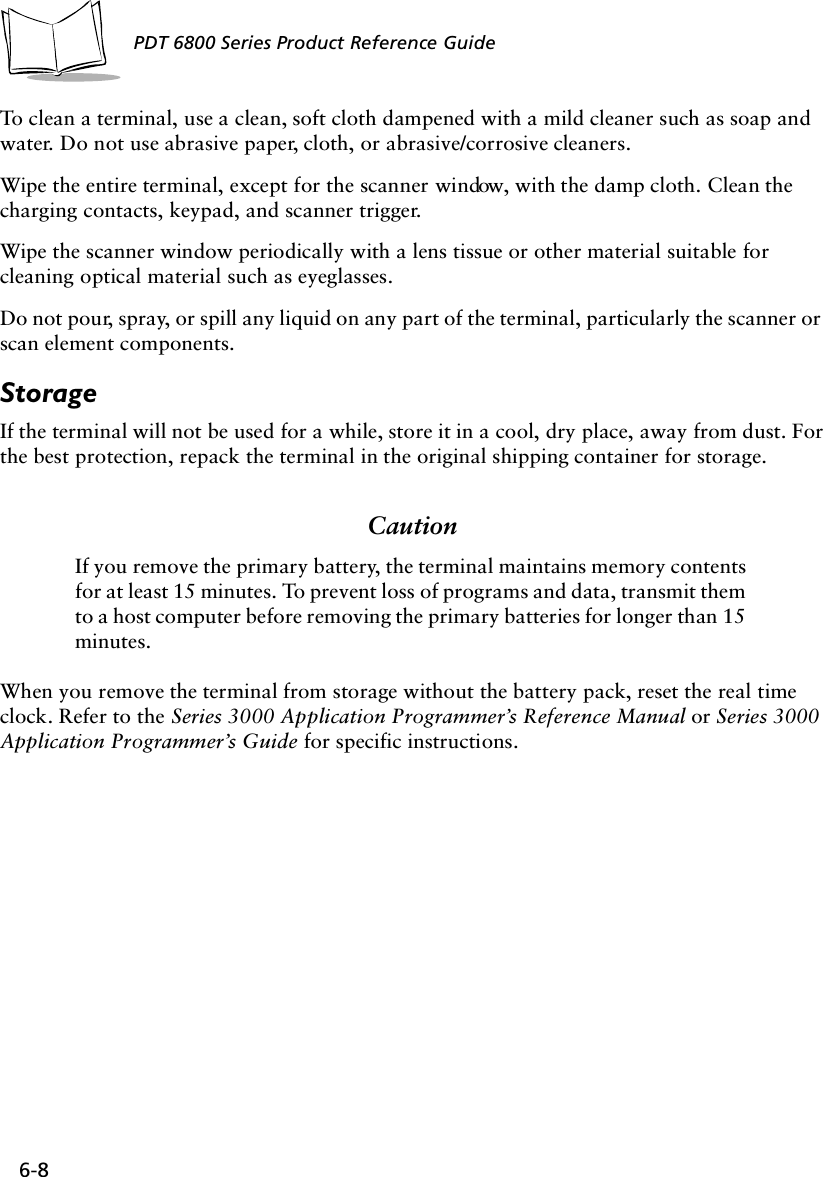 6-8PDT 6800 Series Product Reference GuideTo clean a terminal, use a clean, soft cloth dampened with a mild cleaner such as soap and water. Do not use abrasive paper, cloth, or abrasive/corrosive cleaners.Wipe the entire terminal, except for the scanner window, with the damp cloth. Clean the charging contacts, keypad, and scanner trigger.Wipe the scanner window periodically with a lens tissue or other material suitable for cleaning optical material such as eyeglasses.Do not pour, spray, or spill any liquid on any part of the terminal, particularly the scanner or scan element components.StorageIf the terminal will not be used for a while, store it in a cool, dry place, away from dust. For the best protection, repack the terminal in the original shipping container for storage.CautionIf you remove the primary battery, the terminal maintains memory contents for at least 15 minutes. To prevent loss of programs and data, transmit them to a host computer before removing the primary batteries for longer than 15 minutes.When you remove the terminal from storage without the battery pack, reset the real time clock. Refer to the Series 3000 Application Programmer’s Reference Manual or Series 3000 Application Programmer’s Guide for specific instructions.