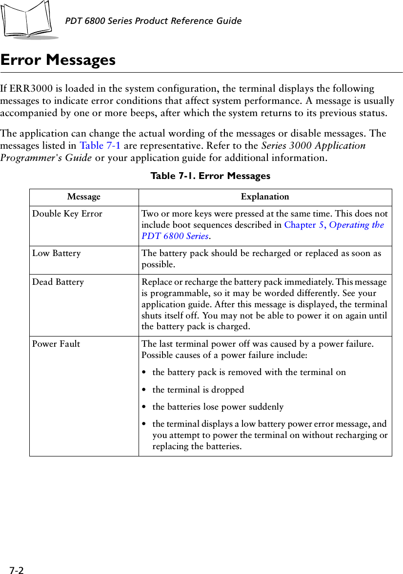 7-2PDT 6800 Series Product Reference GuideError MessagesIf ERR3000 is loaded in the system configuration, the terminal displays the following messages to indicate error conditions that affect system performance. A message is usually accompanied by one or more beeps, after which the system returns to its previous status. The application can change the actual wording of the messages or disable messages. The messages listed in Table 7-1 are representative. Refer to the Series 3000 Application Programmer&apos;s Guide or your application guide for additional information.Table 7-1. Error MessagesMessage ExplanationDouble Key Error Two or more keys were pressed at the same time. This does not include boot sequences described in Chapter 5, Operating the PDT 6800 Series.Low Battery The battery pack should be recharged or replaced as soon as possible.Dead Battery Replace or recharge the battery pack immediately. This message is programmable, so it may be worded differently. See your application guide. After this message is displayed, the terminal shuts itself off. You may not be able to power it on again until the battery pack is charged.Power Fault The last terminal power off was caused by a power failure. Possible causes of a power failure include:•the battery pack is removed with the terminal on•the terminal is dropped•the batteries lose power suddenly•the terminal displays a low battery power error message, and you attempt to power the terminal on without recharging or replacing the batteries.