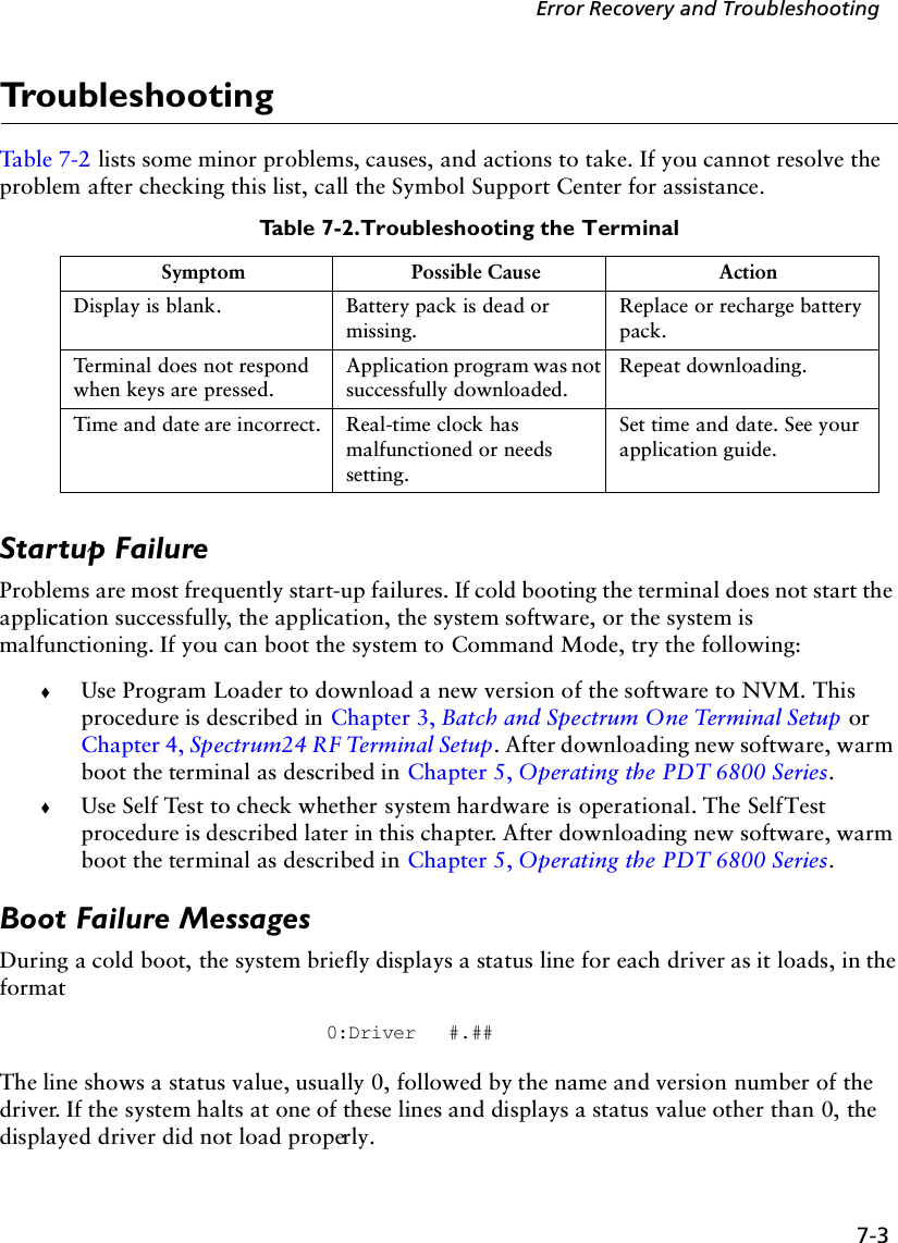 7-3Error Recovery and TroubleshootingTroubleshootingTable 7-2 lists some minor problems, causes, and actions to take. If you cannot resolve the problem after checking this list, call the Symbol Support Center for assistance.Startup FailureProblems are most frequently start-up failures. If cold booting the terminal does not start the application successfully, the application, the system software, or the system is malfunctioning. If you can boot the system to Command Mode, try the following:!Use Program Loader to download a new version of the software to NVM. This procedure is described in Chapter 3, Batch and Spectrum One Terminal Setup or Chapter 4, Spectrum24 RF Terminal Setup. After downloading new software, warm boot the terminal as described in Chapter 5, Operating the PDT 6800 Series.!Use Self Test to check whether system hardware is operational. The Self Test procedure is described later in this chapter. After downloading new software, warm boot the terminal as described in Chapter 5, Operating the PDT 6800 Series.Boot Failure MessagesDuring a cold boot, the system briefly displays a status line for each driver as it loads, in the format 0:Driver #.##The line shows a status value, usually 0, followed by the name and version number of the driver. If the system halts at one of these lines and displays a status value other than 0, the displayed driver did not load properly. Table 7-2. Troubleshooting the TerminalSymptom Possible Cause ActionDisplay is blank. Battery pack is dead or missing.Replace or recharge battery pack.Terminal does not respond when keys are pressed.Application program was not successfully downloaded.Repeat downloading.Time and date are incorrect. Real-time clock has malfunctioned or needs setting.Set time and date. See your application guide.