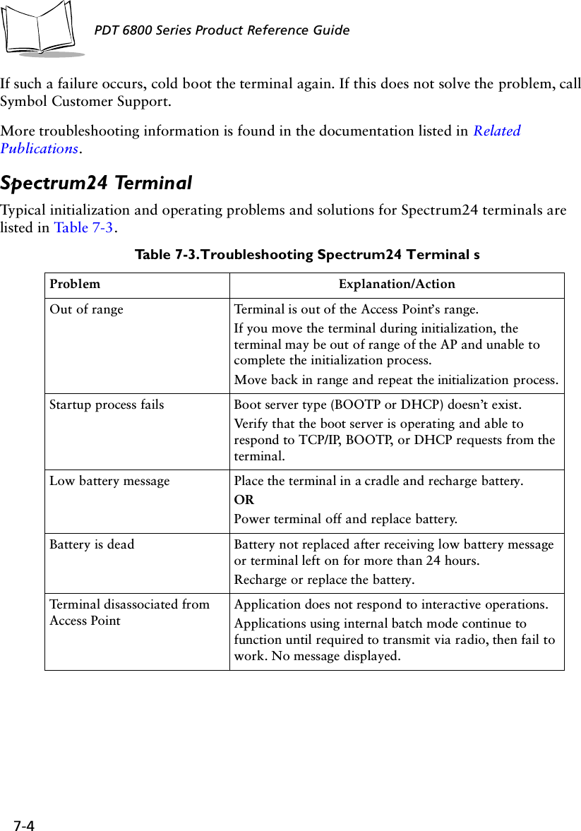 7-4PDT 6800 Series Product Reference GuideIf such a failure occurs, cold boot the terminal again. If this does not solve the problem, call Symbol Customer Support.More troubleshooting information is found in the documentation listed in Related Publications.Spectrum24 TerminalTypical initialization and operating problems and solutions for Spectrum24 terminals are listed in Table 7-3. Table 7-3. Troubleshooting Spectrum24 Terminal sProblem Explanation/ActionOut of range Terminal is out of the Access Point’s range.If you move the terminal during initialization, the terminal may be out of range of the AP and unable to complete the initialization process. Move back in range and repeat the initialization process.Startup process fails Boot server type (BOOTP or DHCP) doesn’t exist. Verify that the boot server is operating and able to respond to TCP/IP, BOOTP, or DHCP requests from the terminal.Low battery message Place the terminal in a cradle and recharge battery.ORPower terminal off and replace battery.Battery is dead Battery not replaced after receiving low battery message or terminal left on for more than 24 hours. Recharge or replace the battery.Terminal disassociated from Access PointApplication does not respond to interactive operations.Applications using internal batch mode continue to function until required to transmit via radio, then fail to work. No message displayed.