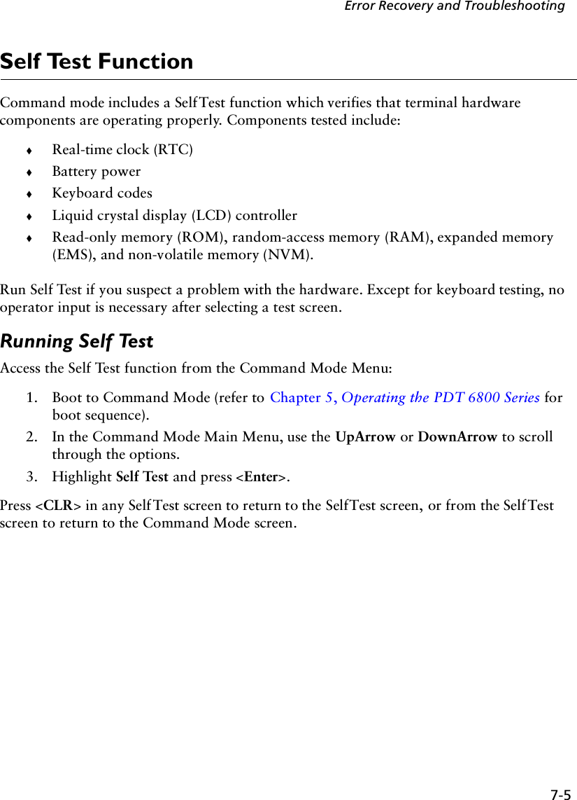 7-5Error Recovery and TroubleshootingSelf Test FunctionCommand mode includes a Self Test function which verifies that terminal hardware components are operating properly. Components tested include:!Real-time clock (RTC)!Battery power!Keyboard codes!Liquid crystal display (LCD) controller!Read-only memory (ROM), random-access memory (RAM), expanded memory (EMS), and non-volatile memory (NVM). Run Self Test if you suspect a problem with the hardware. Except for keyboard testing, no operator input is necessary after selecting a test screen. Running Self TestAccess the Self Test function from the Command Mode Menu:1. Boot to Command Mode (refer to Chapter 5, Operating the PDT 6800 Series for boot sequence). 2. In the Command Mode Main Menu, use the UpArrow or DownArrow to scroll through the options.3. Highlight Self Test and press &lt;Enter&gt;.Press &lt;CLR&gt; in any Self Test screen to return to the Self Test screen, or from the Self Test screen to return to the Command Mode screen.