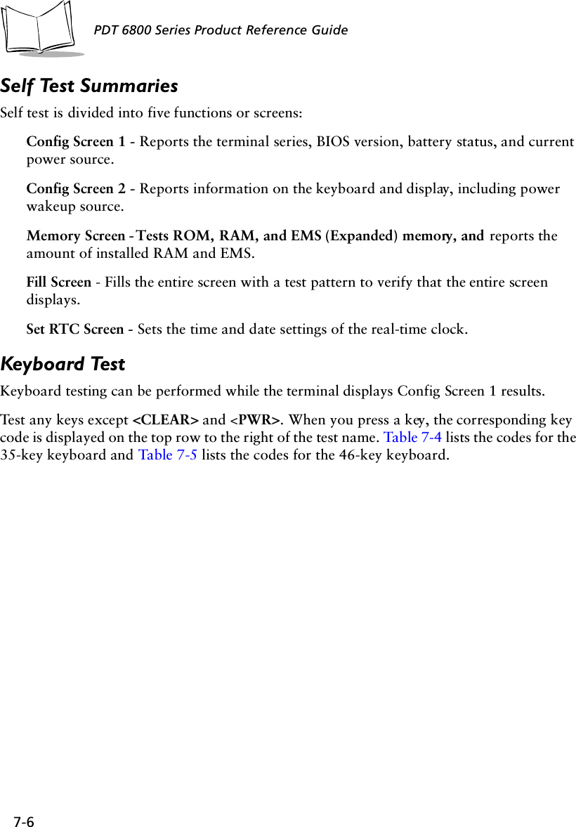 7-6PDT 6800 Series Product Reference GuideSelf Test SummariesSelf test is divided into five functions or screens:Config Screen 1 - Reports the terminal series, BIOS version, battery status, and current power source. Config Screen 2 - Reports information on the keyboard and display, including power wakeup source. Memory Screen - Tests ROM, RAM, and EMS (Expanded) memory, and reports the amount of installed RAM and EMS.Fill Screen - Fills the entire screen with a test pattern to verify that the entire screen displays.Set RTC Screen - Sets the time and date settings of the real-time clock.Keyboard TestKeyboard testing can be performed while the terminal displays Config Screen 1 results.Test any keys except &lt;CLEAR&gt; and &lt;PWR&gt;. When you press a key, the corresponding key code is displayed on the top row to the right of the test name. Table 7-4 lists the codes for the 35-key keyboard and Table 7-5 lists the codes for the 46-key keyboard.