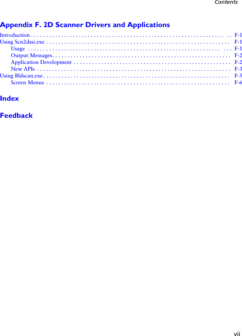 viiContentsAppendix F. 2D Scanner Drivers and ApplicationsIntroduction . . . . . . . . . . . . . . . . . . . . . . . . . . . . . . . . . . . . . . . . . . . . . . . . . . . . . . . . . . . . . . . .  . .  F-1Using Scn2dssi.exe . . . . . . . . . . . . . . . . . . . . . . . . . . . . . . . . . . . . . . . . . . . . . . . . . . . . . . . . . . . . .  F-1Usage  . . . . . . . . . . . . . . . . . . . . . . . . . . . . . . . . . . . . . . . . . . . . . . . . . . . . . . . . . . . . . . . .  . . .  F-1Output Messages. . . . . . . . . . . . . . . . . . . . . . . . . . . . . . . . . . . . . . . . . . . . . . . . . . . . . . . . . . .  F-2Application Development  . . . . . . . . . . . . . . . . . . . . . . . . . . . . . . . . . . . . . . . . . . . . . . . . . . . . F-2New APIs  . . . . . . . . . . . . . . . . . . . . . . . . . . . . . . . . . . . . . . . . . . . . . . . . . . . . . . . . . . . . . . . .   F-3Using Bldscan.exe . . . . . . . . . . . . . . . . . . . . . . . . . . . . . . . . . . . . . . . . . . . . . . . . . . . . . . . . . . . . . .  F-5Screen Menus  . . . . . . . . . . . . . . . . . . . . . . . . . . . . . . . . . . . . . . . . . . . . . . . . . . . . . . . . . . . . .  F-6IndexFeedback