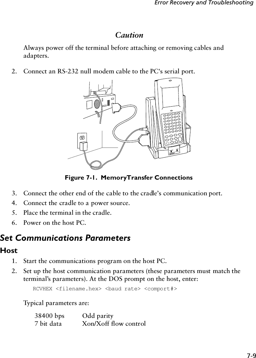 7-9Error Recovery and TroubleshootingCautionAlways power off the terminal before attaching or removing cables and adapters.2. Connect an RS-232 null modem cable to the PC&apos;s serial port.Figure 7-1.  Memory Transfer Connections3. Connect the other end of the cable to the cradle’s communication port. 4. Connect the cradle to a power source. 5. Place the terminal in the cradle.6. Power on the host PC.Set Communications ParametersHost1. Start the communications program on the host PC.2. Set up the host communication parameters (these parameters must match the terminal’s parameters). At the DOS prompt on the host, enter:RCVHEX &lt;filename.hex&gt; &lt;baud rate&gt; &lt;comport#&gt;Typical parameters are:38400 bps Odd parity7 bit data Xon/Xoff flow control