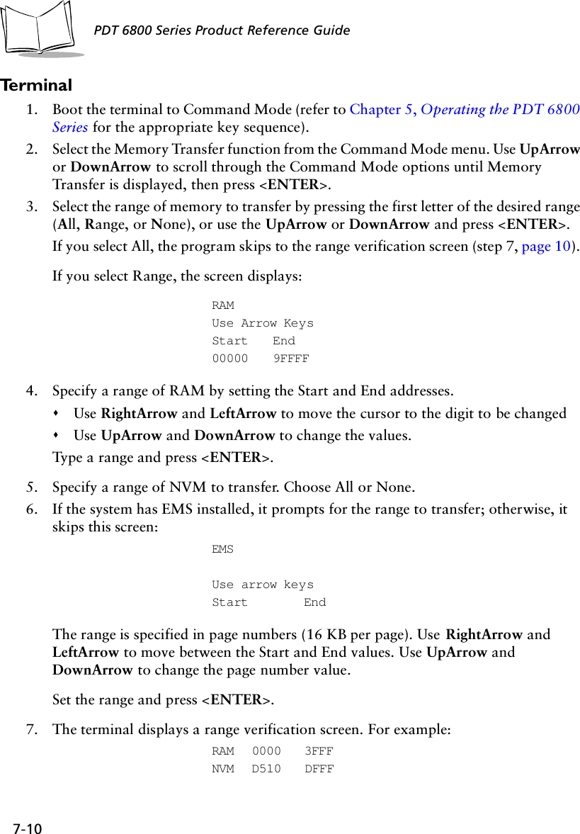 7-10PDT 6800 Series Product Reference GuideTe r m i n a l1. Boot the terminal to Command Mode (refer to Chapter 5, Operating the PDT 6800 Series for the appropriate key sequence).2. Select the Memory Transfer function from the Command Mode menu. Use UpArrow or DownArrow to scroll through the Command Mode options until Memory Transfer is displayed, then press &lt;ENTER&gt;.3. Select the range of memory to transfer by pressing the first letter of the desired range (All, Range, or None), or use the UpArrow or DownArrow and press &lt;ENTER&gt;.If you select All, the program skips to the range verification screen (step 7, page 10). If you select Range, the screen displays:RAMUse Arrow KeysStart End00000 9FFFF4. Specify a range of RAM by setting the Start and End addresses. &quot;Use RightArrow and LeftArrow to move the cursor to the digit to be changed&quot;Use UpArrow and DownArrow to change the values.Type a range and press &lt;ENTER&gt;.5. Specify a range of NVM to transfer. Choose All or None.6. If the system has EMS installed, it prompts for the range to transfer; otherwise, it skips this screen:EMSUse arrow keysStart EndThe range is specified in page numbers (16 KB per page). Use RightArrow and LeftArrow to move between the Start and End values. Use UpArrow and DownArrow to change the page number value.Set the range and press &lt;ENTER&gt;.7. The terminal displays a range verification screen. For example:RAM 0000 3FFFNVM D510 DFFF