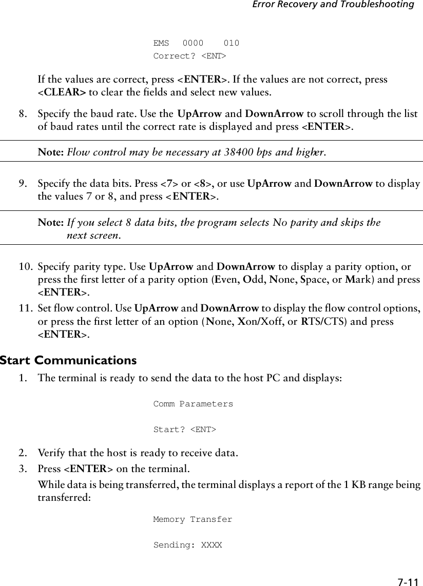 7-11Error Recovery and TroubleshootingEMS 0000 010Correct? &lt;ENT&gt;If the values are correct, press &lt;ENTER&gt;. If the values are not correct, press &lt;CLEAR&gt; to clear the fields and select new values.8. Specify the baud rate. Use the UpArrow and DownArrow to scroll through the list of baud rates until the correct rate is displayed and press &lt;ENTER&gt;.Note: Flow control may be necessary at 38400 bps and higher.9. Specify the data bits. Press &lt;7&gt; or &lt;8&gt;, or use UpArrow and DownArrow to display the values 7 or 8, and press &lt;ENTER&gt;.Note: If you select 8 data bits, the program selects No parity and skips the next screen.10. Specify parity type. Use UpArrow and DownArrow to display a parity option, or press the first letter of a parity option (Even, Odd, None, Space, or Mark) and press &lt;ENTER&gt;.11. Set flow control. Use UpArrow and DownArrow to display the flow control options, or press the first letter of an option (None, Xon/Xoff, or RTS/CTS) and press &lt;ENTER&gt;.Start Communications1. The terminal is ready to send the data to the host PC and displays:Comm ParametersStart? &lt;ENT&gt;2. Verify that the host is ready to receive data.3. Press &lt;ENTER&gt; on the terminal.While data is being transferred, the terminal displays a report of the 1 KB range being transferred:Memory TransferSending: XXXX