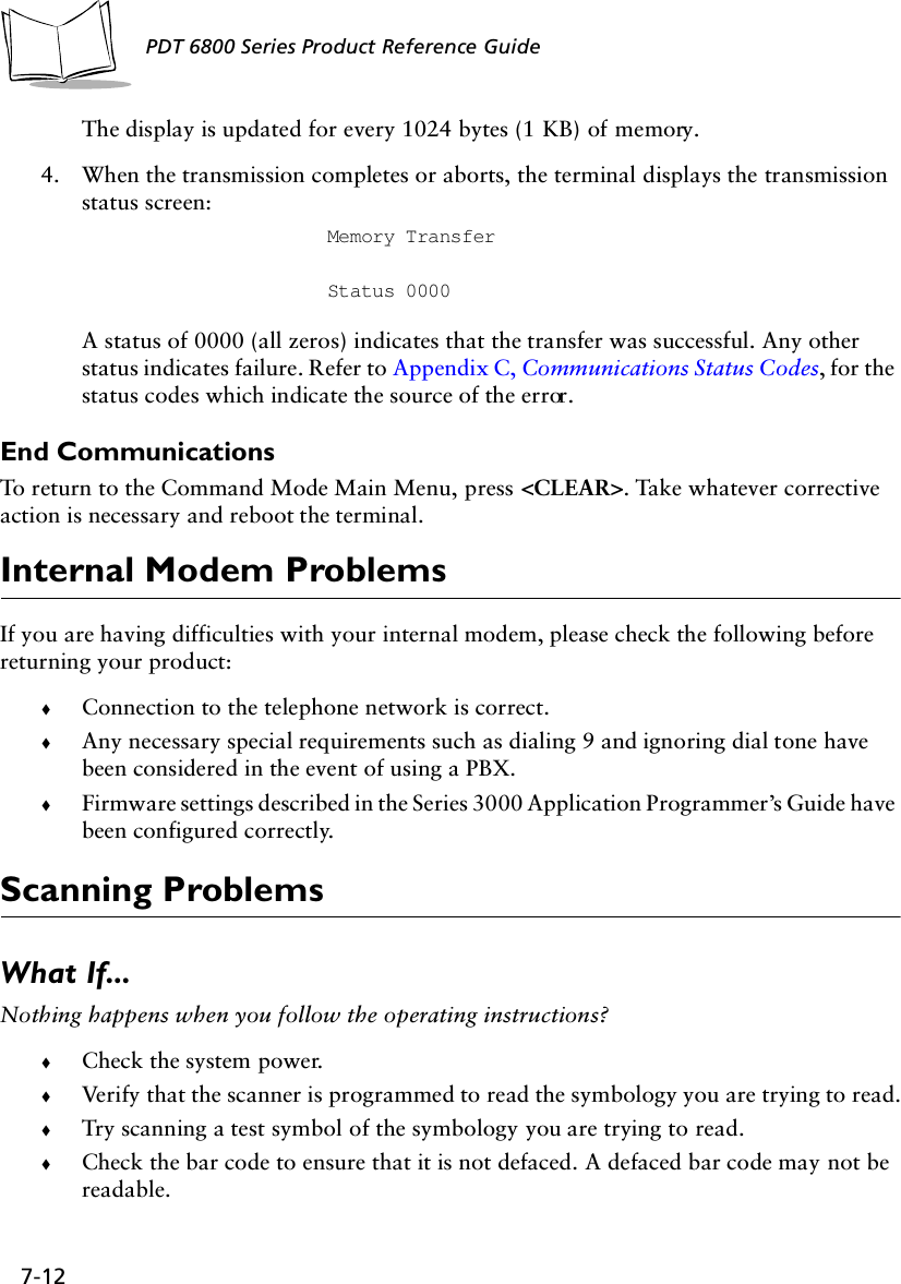 7-12PDT 6800 Series Product Reference GuideThe display is updated for every 1024 bytes (1 KB) of memory.4. When the transmission completes or aborts, the terminal displays the transmission status screen:Memory TransferStatus 0000A status of 0000 (all zeros) indicates that the transfer was successful. Any other status indicates failure. Refer to Appendix C, Communications Status Codes, for the status codes which indicate the source of the error.End CommunicationsTo return to the Command Mode Main Menu, press &lt;CLEAR&gt;. Take whatever corrective action is necessary and reboot the terminal.Internal Modem ProblemsIf you are having difficulties with your internal modem, please check the following before returning your product: !Connection to the telephone network is correct.!Any necessary special requirements such as dialing 9 and ignoring dial tone have been considered in the event of using a PBX.!Firmware settings described in the Series 3000 Application Programmer’s Guide have been configured correctly.Scanning ProblemsWhat If...Nothing happens when you follow the operating instructions?!Check the system power.!Verify that the scanner is programmed to read the symbology you are trying to read.!Try scanning a test symbol of the symbology you are trying to read.!Check the bar code to ensure that it is not defaced. A defaced bar code may not be readable.