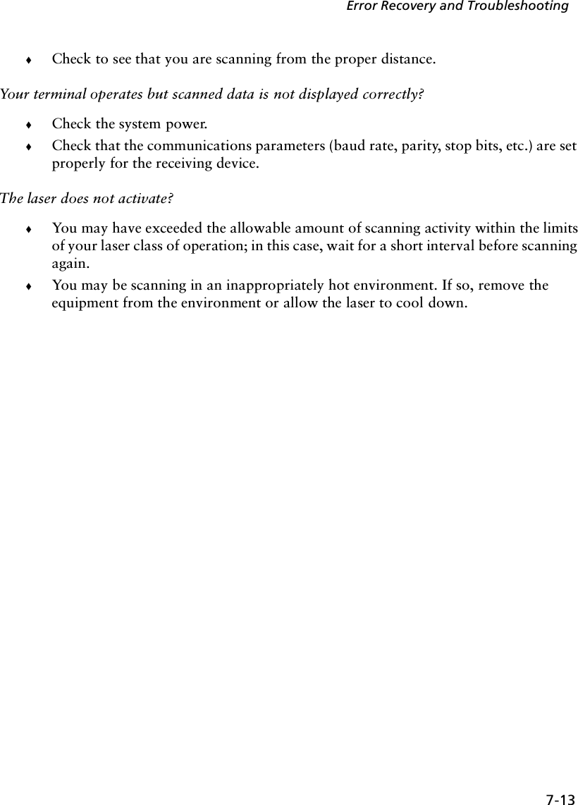 7-13Error Recovery and Troubleshooting!Check to see that you are scanning from the proper distance.Your terminal operates but scanned data is not displayed correctly?!Check the system power.!Check that the communications parameters (baud rate, parity, stop bits, etc.) are set properly for the receiving device.The laser does not activate?!You may have exceeded the allowable amount of scanning activity within the limits of your laser class of operation; in this case, wait for a short interval before scanning again.!You may be scanning in an inappropriately hot environment. If so, remove the equipment from the environment or allow the laser to cool down. 