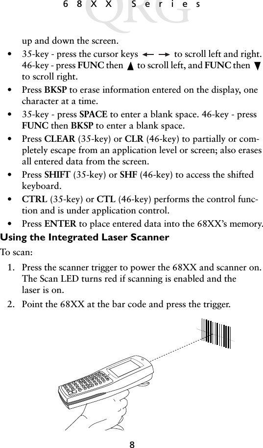 868XX Seriesup and down the screen.• 35-key - press the cursor keys   to scroll left and right. 46-key - press FUNC then   to scroll left, and FUNC then   to scroll right.• Press BKSP to erase information entered on the display, one character at a time.• 35-key - press SPACE to enter a blank space. 46-key - press FUNC then BKSP to enter a blank space.• Press CLEAR (35-key) or CLR (46-key) to partially or com-pletely escape from an application level or screen; also erases all entered data from the screen.• Press SHIFT (35-key) or SHF (46-key) to access the shifted keyboard.•CTRL (35-key) or CTL (46-key) performs the control func-tion and is under application control.• Press ENTER to place entered data into the 68XX’s memory.Using the Integrated Laser ScannerTo scan:1. Press the scanner trigger to power the 68XX and scanner on. The Scan LED turns red if scanning is enabled and the laser is on.2. Point the 68XX at the bar code and press the trigger.