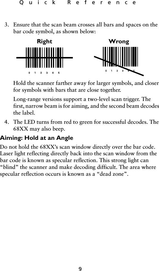 9Quick Reference3. Ensure that the scan beam crosses all bars and spaces on the bar code symbol, as shown below:Hold the scanner farther away for larger symbols, and closer for symbols with bars that are close together.Long-range versions support a two-level scan trigger. The first, narrow beam is for aiming, and the second beam decodes the label.4. The LED turns from red to green for successful decodes. The 68XX may also beep.Aiming: Hold at an AngleDo not hold the 68XX’s scan window directly over the bar code. Laser light reflecting directly back into the scan window from the bar code is known as specular reflection. This strong light can “blind” the scanner and make decoding difficult. The area where specular reflection occurs is known as a “dead zone”.Right Wrong