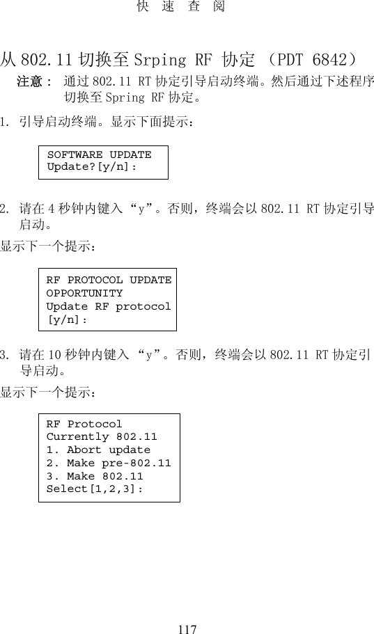 117快速查阅从802.11 切换至 Srping RF 协定（PDT 6842）注意 :  通过802.11 RT 协定引导启动终端。然后通过下述程序切换至 Spring RF 协定。1. 引导启动终端。显示下面提示：2. 请在 4秒钟内键入 “y”。否则，终端会以802.11 RT 协定引导启动。显示下一个提示：3. 请在 10 秒钟内键入 “y”。否则，终端会以802.11 RT 协定引导启动。显示下一个提示：SOFTWARE UPDATEUpdate?[y/n]:RF PROTOCOL UPDATEOPPORTUNITYUpdate RF protocol[y/n]:RF ProtocolCurrently 802.111. Abort update2. Make pre-802.113. Make 802.11Select[1,2,3]: