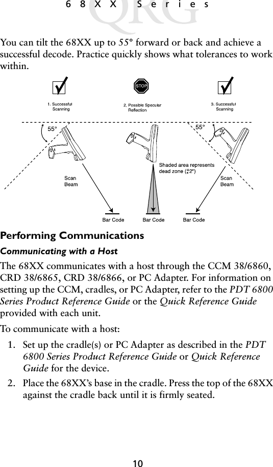 1068XX SeriesYou can tilt the 68XX up to 55° forward or back and achieve a successful decode. Practice quickly shows what tolerances to work within. Performing CommunicationsCommunicating with a Host The 68XX communicates with a host through the CCM 38/6860, CRD 38/6865, CRD 38/6866, or PC Adapter. For information on setting up the CCM, cradles, or PC Adapter, refer to the PDT 6800 Series Product Reference Guide or the Quick Reference Guide provided with each unit. To communicate with a host: 1. Set up the cradle(s) or PC Adapter as described in the PDT 6800 Series Product Reference Guide or Quick Reference Guide for the device.2. Place the 68XX’s base in the cradle. Press the top of the 68XX against the cradle back until it is firmly seated.