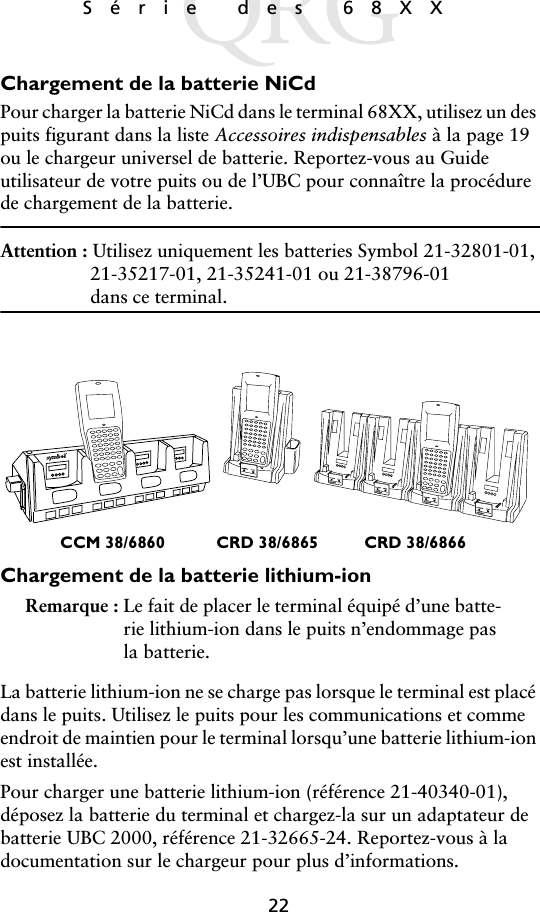 22Série des 68XX Chargement de la batterie NiCdPour charger la batterie NiCd dans le terminal 68XX, utilisez un des puits figurant dans la liste Accessoires indispensables à la page 19 ou le chargeur universel de batterie. Reportez-vous au Guide utilisateur de votre puits ou de l’UBC pour connaître la procédure de chargement de la batterie.Attention : Utilisez uniquement les batteries Symbol 21-32801-01, 21-35217-01, 21-35241-01 ou 21-38796-01dans ce terminal.Chargement de la batterie lithium-ionRemarque : Le fait de placer le terminal équipé d’une batte-rie lithium-ion dans le puits n’endommage pas la batterie.La batterie lithium-ion ne se charge pas lorsque le terminal est placé dans le puits. Utilisez le puits pour les communications et comme endroit de maintien pour le terminal lorsqu’une batterie lithium-ion est installée.Pour charger une batterie lithium-ion (référence 21-40340-01), déposez la batterie du terminal et chargez-la sur un adaptateur de batterie UBC 2000, référence 21-32665-24. Reportez-vous à la documentation sur le chargeur pour plus d’informations.CRD 38/6865 CRD 38/6866CCM 38/6860