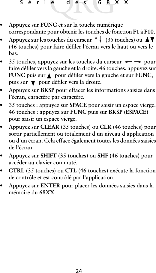 24Série des 68XX • Appuyez sur FUNC et sur la touche numérique correspondante pour obtenir les touches de fonction F1 à F10.  • Appuyez sur les touches du curseur  (35 touches) ou   (46 touches) pour faire défiler l’écran vers le haut ou vers le bas.• 35 touches, appuyez sur les touches du curseur   pour faire défiler vers la gauche et la droite. 46 touches, appuyez sur FUNC puis sur   pour défiler vers la gauche et sur FUNC, puis sur   pour défiler vers la droite.• Appuyez sur BKSP pour effacer les informations saisies dans l’écran, caractère par caractère.• 35 touches : appuyez sur SPACE pour saisir un espace vierge. 46 touches : appuyez sur FUNC puis sur BKSP (ESPACE) pour saisir un espace vierge.• Appuyez sur CLEAR (35 touches) ou CLR (46 touches) pour sortir partiellement ou totalement d&apos;un niveau d&apos;application ou d&apos;un écran. Cela efface également toutes les données saisies de l&apos;écran.• Appuyez sur SHIFT (35 touches) ou SHF (46 touches) pour accéder au clavier commuté.•CTRL (35 touches) ou CTL (46 touches) exécute la fonction de contrôle et est contrôlé par l’application.• Appuyez sur ENTER pour placer les données saisies dans la mémoire du 68XX.