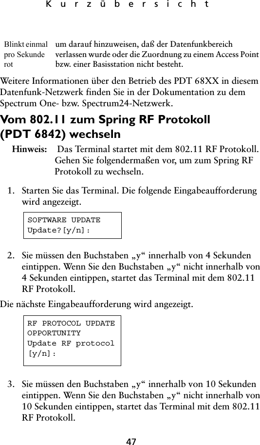 47KurzübersichtWeitere Informationen über den Betrieb des PDT 68XX in diesem Datenfunk-Netzwerk finden Sie in der Dokumentation zu dem Spectrum One- bzw. Spectrum24-Netzwerk. Vom 802.11 zum Spring RF Protokoll (PDT 6842) wechselnHinweis:  Das Terminal startet mit dem 802.11 RF Protokoll. Gehen Sie folgendermaßen vor, um zum Spring RF Protokoll zu wechseln.1. Starten Sie das Terminal. Die folgende Eingabeaufforderung wird angezeigt. 2. Sie müssen den Buchstaben „y“ innerhalb von 4 Sekunden eintippen. Wenn Sie den Buchstaben „y“ nicht innerhalb von 4 Sekunden eintippen, startet das Terminal mit dem 802.11 RF Protokoll.Die nächste Eingabeaufforderung wird angezeigt.3. Sie müssen den Buchstaben „y“ innerhalb von 10 Sekunden eintippen. Wenn Sie den Buchstaben „y“ nicht innerhalb von 10 Sekunden eintippen, startet das Terminal mit dem 802.11 RF Protokoll.Blinkt einmal pro Sekunde rot um darauf hinzuweisen, daß der Datenfunkbereich verlassen wurde oder die Zuordnung zu einem Access Point bzw. einer Basisstation nicht besteht.SOFTWARE UPDATEUpdate?[y/n]:RF PROTOCOL UPDATEOPPORTUNITYUpdate RF protocol[y/n]: