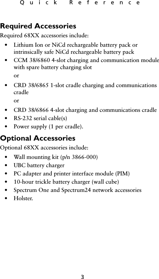 3Quick ReferenceRequired AccessoriesRequired 68XX accessories include:• Lithium Ion or NiCd rechargeable battery pack orintrinsically safe NiCd rechargeable battery pack• CCM 38/6860 4-slot charging and communication module with spare battery charging slotor• CRD 38/6865 1-slot cradle charging and communications cradleor• CRD 38/6866 4-slot charging and communications cradle• RS-232 serial cable(s)• Power supply (1 per cradle).Optional AccessoriesOptional 68XX accessories include:• Wall mounting kit (p/n 3866-000)• UBC battery charger• PC adapter and printer interface module (PIM)• 10-hour trickle battery charger (wall cube)• Spectrum One and Spectrum24 network accessories•Holster.