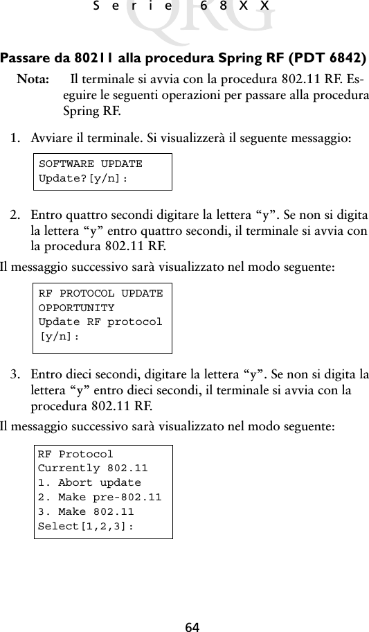 64Serie 68XX Passare da 80211 alla procedura Spring RF (PDT 6842)Nota:    Il terminale si avvia con la procedura 802.11 RF. Es-eguire le seguenti operazioni per passare alla procedura Spring RF.1. Avviare il terminale. Si visualizzerà il seguente messaggio:2. Entro quattro secondi digitare la lettera “y”. Se non si digita la lettera “y” entro quattro secondi, il terminale si avvia con la procedura 802.11 RF.Il messaggio successivo sarà visualizzato nel modo seguente: 3. Entro dieci secondi, digitare la lettera “y”. Se non si digita la lettera “y” entro dieci secondi, il terminale si avvia con la procedura 802.11 RF.Il messaggio successivo sarà visualizzato nel modo seguente: SOFTWARE UPDATEUpdate?[y/n]:RF PROTOCOL UPDATEOPPORTUNITYUpdate RF protocol[y/n]:RF ProtocolCurrently 802.111. Abort update2. Make pre-802.113. Make 802.11Select[1,2,3]: