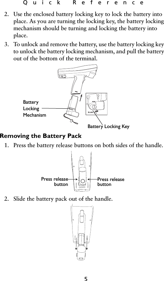 5Quick Reference2. Use the enclosed battery locking key to lock the battery into place. As you are turning the locking key, the battery locking mechanism should be turning and locking the battery into place. 3. To unlock and remove the battery, use the battery locking key to unlock the battery locking mechanism, and pull the battery out of the bottom of the terminal.   Removing the Battery Pack1. Press the battery release buttons on both sides of the handle.2. Slide the battery pack out of the handle. Battery Locking KeyBatteryLockingMechanismPress releasebutton Press releasebutton