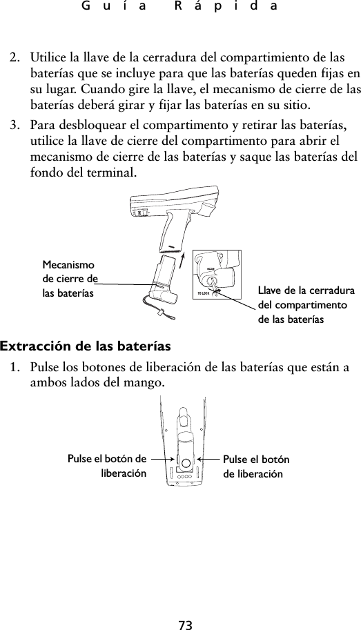 73Guía Rápida2. Utilice la llave de la cerradura del compartimiento de las baterías que se incluye para que las baterías queden fijas en su lugar. Cuando gire la llave, el mecanismo de cierre de las baterías deberá girar y fijar las baterías en su sitio. 3. Para desbloquear el compartimento y retirar las baterías, utilice la llave de cierre del compartimento para abrir el mecanismo de cierre de las baterías y saque las baterías del fondo del terminal.Extracción de las baterías1. Pulse los botones de liberación de las baterías que están a ambos lados del mango.Mecanismo de cierre de las baterías Llave de la cerradura del compartimento de las bateríasPulse el botón de liberaciónPulse el botón deliberación