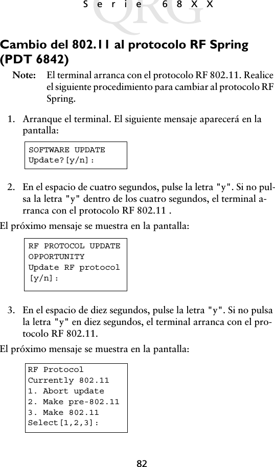 82Serie 68XXCambio del 802.11 al protocolo RF Spring (PDT 6842) Note: El terminal arranca con el protocolo RF 802.11. Realice el siguiente procedimiento para cambiar al protocolo RF Spring.1. Arranque el terminal. El siguiente mensaje aparecerá en la pantalla:2. En el espacio de cuatro segundos, pulse la letra &quot;y&quot;. Si no pul-sa la letra &quot;y&quot; dentro de los cuatro segundos, el terminal a-rranca con el protocolo RF 802.11 .El próximo mensaje se muestra en la pantalla:3. En el espacio de diez segundos, pulse la letra &quot;y&quot;. Si no pulsa la letra &quot;y&quot; en diez segundos, el terminal arranca con el pro-tocolo RF 802.11.El próximo mensaje se muestra en la pantalla:SOFTWARE UPDATEUpdate?[y/n]:RF PROTOCOL UPDATEOPPORTUNITYUpdate RF protocol[y/n]:RF ProtocolCurrently 802.111. Abort update2. Make pre-802.113. Make 802.11Select[1,2,3]: