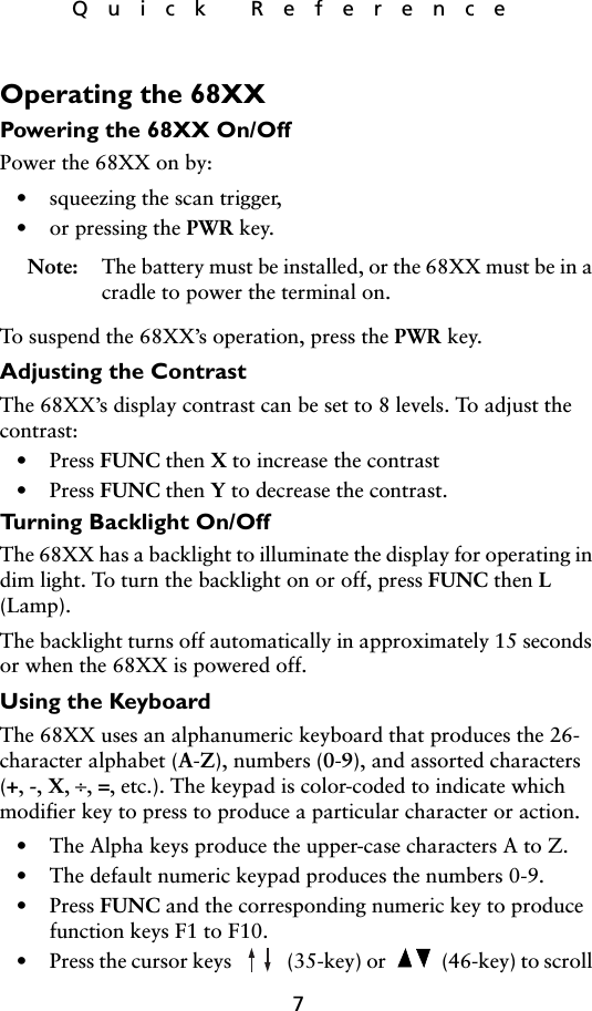 7Quick ReferenceOperating the 68XXPowering the 68XX On/OffPower the 68XX on by:• squeezing the scan trigger,•or pressing the PWR key.Note: The battery must be installed, or the 68XX must be in a cradle to power the terminal on.To suspend the 68XX’s operation, press the PWR key. Adjusting the ContrastThe 68XX’s display contrast can be set to 8 levels. To adjust the contrast:• Press FUNC then X to increase the contrast• Press FUNC then Y to decrease the contrast.Turning Backlight On/OffThe 68XX has a backlight to illuminate the display for operating in dim light. To turn the backlight on or off, press FUNC then L (Lamp).The backlight turns off automatically in approximately 15 seconds or when the 68XX is powered off. Using the KeyboardThe 68XX uses an alphanumeric keyboard that produces the 26-character alphabet (A-Z), numbers (0-9), and assorted characters (+, -, X, ÷, =, etc.). The keypad is color-coded to indicate which modifier key to press to produce a particular character or action.• The Alpha keys produce the upper-case characters A to Z.• The default numeric keypad produces the numbers 0-9.• Press FUNC and the corresponding numeric key to produce function keys F1 to F10. • Press the cursor keys   (35-key) or   (46-key) to scroll 