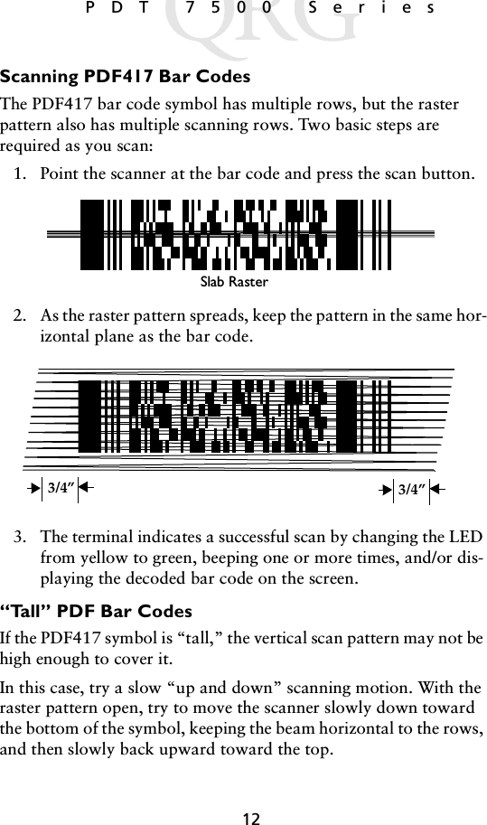 12 PDT 7500 SeriesScanning PDF417 Bar CodesThe PDF417 bar code symbol has multiple rows, but the raster pattern also has multiple scanning rows. Two basic steps are required as you scan: 1. Point the scanner at the bar code and press the scan button.2. As the raster pattern spreads, keep the pattern in the same hor-izontal plane as the bar code.3. The terminal indicates a successful scan by changing the LED from yellow to green, beeping one or more times, and/or dis-playing the decoded bar code on the screen.“Tall” PDF Bar CodesIf the PDF417 symbol is “tall,” the vertical scan pattern may not be high enough to cover it. In this case, try a slow “up and down” scanning motion. With the raster pattern open, try to move the scanner slowly down toward the bottom of the symbol, keeping the beam horizontal to the rows, and then slowly back upward toward the top.Slab Raster3/4” 3/4”