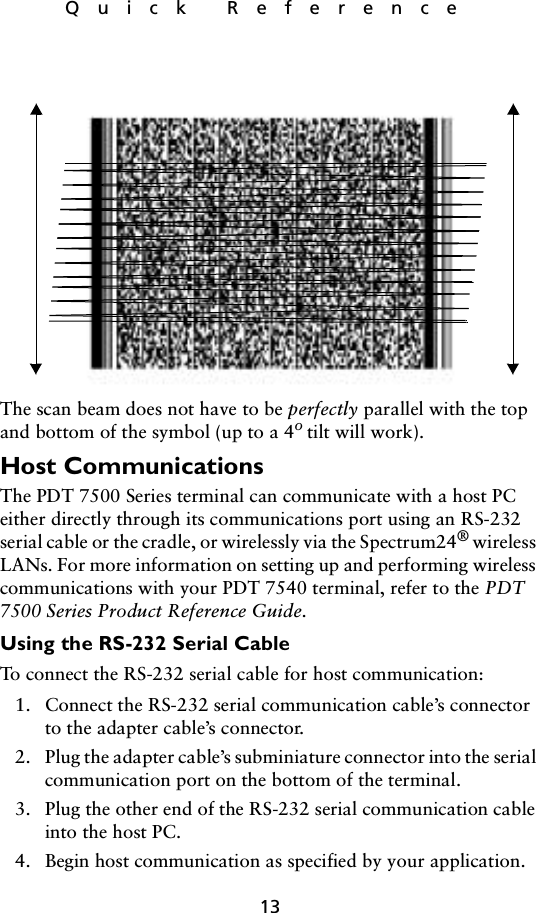 13Quick ReferenceThe scan beam does not have to be perfectly parallel with the top and bottom of the symbol (up to a 4o tilt will work).Host Communications The PDT 7500 Series terminal can communicate with a host PC either directly through its communications port using an RS-232 serial cable or the cradle, or wirelessly via the Spectrum24® wireless LANs. For more information on setting up and performing wireless communications with your PDT 7540 terminal, refer to the PDT 7500 Series Product Reference Guide.Using the RS-232 Serial Cable To connect the RS-232 serial cable for host communication:1. Connect the RS-232 serial communication cable’s connector to the adapter cable’s connector.2. Plug the adapter cable’s subminiature connector into the serial communication port on the bottom of the terminal.3. Plug the other end of the RS-232 serial communication cable into the host PC.4. Begin host communication as specified by your application.