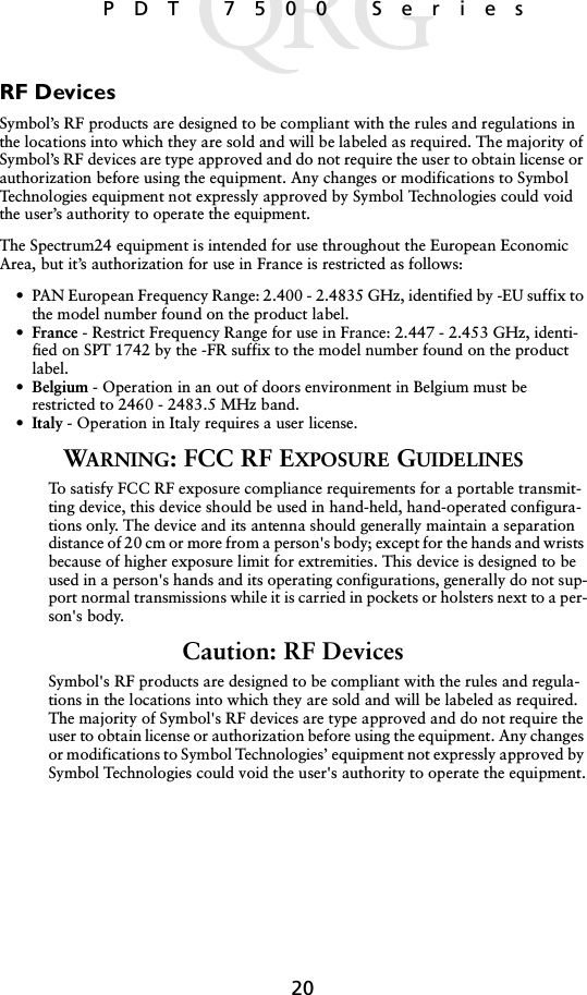 20 PDT 7500 SeriesRF DevicesSymbol’s RF products are designed to be compliant with the rules and regulations in the locations into which they are sold and will be labeled as required. The majority of Symbol’s RF devices are type approved and do not require the user to obtain license or authorization before using the equipment. Any changes or modifications to Symbol Technologies equipment not expressly approved by Symbol Technologies could void the user’s authority to operate the equipment.The Spectrum24 equipment is intended for use throughout the European Economic Area, but it’s authorization for use in France is restricted as follows:• PAN European Frequency Range: 2.400 - 2.4835 GHz, identified by -EU suffix to the model number found on the product label.•France - Restrict Frequency Range for use in France: 2.447 - 2.453 GHz, identi-fied on SPT 1742 by the -FR suffix to the model number found on the product label.•Belgium - Operation in an out of doors environment in Belgium must be restricted to 2460 - 2483.5 MHz band.•Italy - Operation in Italy requires a user license.WARNING: FCC RF EXPOSURE GUIDELINESTo satisfy FCC RF exposure compliance requirements for a portable transmit-ting device, this device should be used in hand-held, hand-operated configura-tions only. The device and its antenna should generally maintain a separation distance of 20 cm or more from a person&apos;s body; except for the hands and wrists because of higher exposure limit for extremities. This device is designed to be used in a person&apos;s hands and its operating configurations, generally do not sup-port normal transmissions while it is carried in pockets or holsters next to a per-son&apos;s body.Caution: RF DevicesSymbol&apos;s RF products are designed to be compliant with the rules and regula-tions in the locations into which they are sold and will be labeled as required. The majority of Symbol&apos;s RF devices are type approved and do not require the user to obtain license or authorization before using the equipment. Any changes or modifications to Symbol Technologies’ equipment not expressly approved by Symbol Technologies could void the user&apos;s authority to operate the equipment.