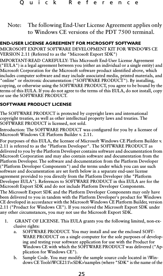 25Quick ReferenceNote: The following End-User License Agreement applies only to Windows CE versions of the PDT 7500 terminal.END-USER LICENSE AGREEMENT FOR MICROSOFT SOFTWAREMICROSOFT EXPORT SOFTWARE DEVELOPMENT KIT FOR WINDOWS CE VERSION 2.11 (Referred to as the &quot;Microsoft Export SDK&quot;)IMPORTANT-READ CAREFULLY: This Microsoft End-User License Agreement (&quot;EULA&quot;) is a legal agreement between you (either an individual or a single entity) and Microsoft Corporation for the Microsoft software product identified above, which includes computer software and may include associated media, printed materials, and &quot;online&quot; or electronic documentation (&quot;SOFTWARE PRODUCT&quot;). By installing, copying, or otherwise using the SOFTWARE PRODUCT, you agree to be bound by the terms of this EULA. If you do not agree to the terms of this EULA, do not install, copy or use the SOFTWARE PRODUCT.SOFTWARE PRODUCT LICENSE The SOFTWARE PRODUCT is protected by copyright laws and international copyright treaties, as well as other intellectual property laws and treaties. The SOFTWARE PRODUCT is licensed, not sold.Introduction: The SOFTWARE PRODUCT was configured for you by a licensee of Microsoft Windows CE Platform Builder v. 2.11. For purposes of this EULA, the licensee of Microsoft Windows CE Platform Builder v. 2.11 is referred to as the &quot;Platform Developer&quot;. The SOFTWARE PRODUCT as delivered to you by the Platform Developer contains software and documentation from Microsoft Corporation and may also contain software and documentation from the Platform Developer. The software and documentation from the Platform Developer (&quot;Platform Developer Components&quot;) and the terms under which you can use such software and documentation are set forth below in a separate end-user license agreement provided to you directly from the Platform Developer (the &quot;Platform Developer EULA&quot;). References to SOFTWARE PRODUCT in this EULA are for the Microsoft Export SDK and do not include Platform Developer Components. The Microsoft Export SDK and the Platform Developer Components may only have been delivered to you in tandem with the Platform Developer&apos;s product for Windows CE developed in accordance with the Microsoft Windows CE Platform Builder, version 2.11 (&quot;Product for Windows CE&quot;). If you received the Microsoft Export SDK under any other circumstances, you may not use the Microsoft Export SDK.1.  GRANT OF LICENSE. This EULA grants you the following limited, non-ex-clusive rights:a. SOFTWARE PRODUCT. You may install and use the enclosed SOFT-WARE PRODUCT on a single computer for the sole purposes of develop-ing and testing your software application for use with the Product for Windows CE with which the SOFTWARE PRODUCT was delivered (&quot;Ap-plication for Windows CE&quot;).b. Sample Code. You may modify the sample source code located in \Win-dows CE Tools\WCE211\&lt;SDK&gt;\samples (where &quot;SDK&quot; is the name of the 