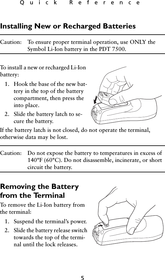 5Quick ReferenceInstalling New or Recharged BatteriesCaution: To ensure proper terminal operation, use ONLY the Symbol Li-Ion battery in the PDT 7500.To install a new or recharged Li-Ion battery:1. Hook the base of the new bat-tery in the top of the battery compartment, then press the into place.2. Slide the battery latch to se-cure the battery. If the battery latch is not closed, do not operate the terminal, otherwise data may be lost.Caution: Do not expose the battery to temperatures in excess of 140°F (60°C). Do not disassemble, incinerate, or short circuit the battery.Removing the Battery from the TerminalTo remove the Li-Ion battery from the terminal:1. Suspend the terminal’s power.2. Slide the battery release switch towards the top of the termi-nal until the lock releases.