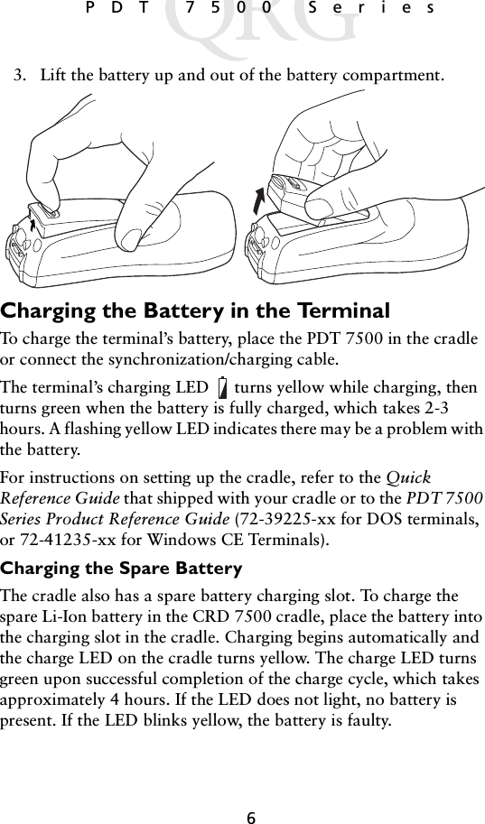 6 PDT 7500 Series3. Lift the battery up and out of the battery compartment.Charging the Battery in the TerminalTo charge the terminal’s battery, place the PDT 7500 in the cradle or connect the synchronization/charging cable. The terminal’s charging LED  turns yellow while charging, then turns green when the battery is fully charged, which takes 2-3 hours. A flashing yellow LED indicates there may be a problem with the battery. For instructions on setting up the cradle, refer to the Quick Reference Guide that shipped with your cradle or to the PDT 7500 Series Product Reference Guide (72-39225-xx for DOS terminals, or 72-41235-xx for Windows CE Terminals).Charging the Spare BatteryThe cradle also has a spare battery charging slot. To charge the spare Li-Ion battery in the CRD 7500 cradle, place the battery into the charging slot in the cradle. Charging begins automatically and the charge LED on the cradle turns yellow. The charge LED turns green upon successful completion of the charge cycle, which takes approximately 4 hours. If the LED does not light, no battery is present. If the LED blinks yellow, the battery is faulty.