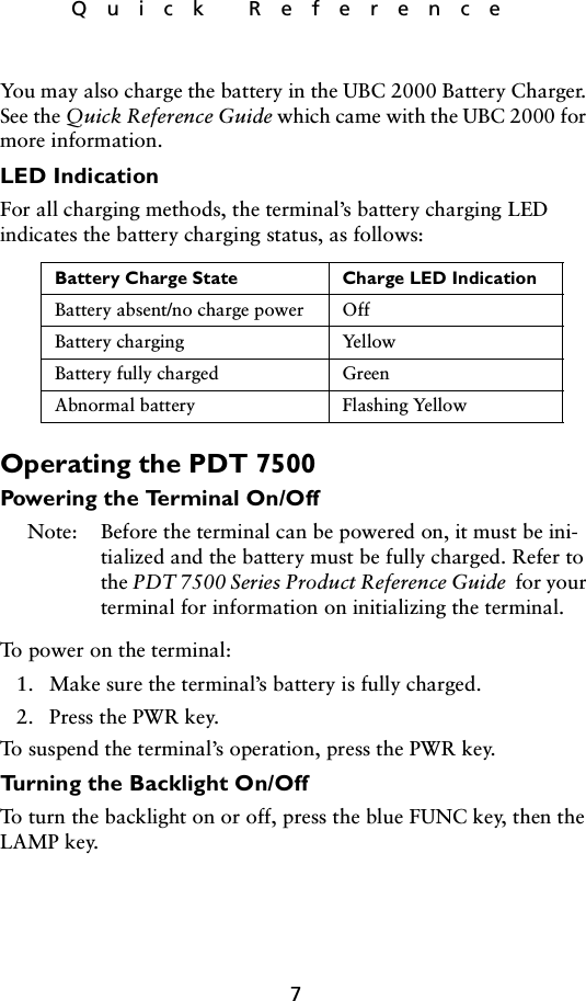 7Quick ReferenceYou may also charge the battery in the UBC 2000 Battery Charger. See the Quick Reference Guide which came with the UBC 2000 for more information.LED IndicationFor all charging methods, the terminal’s battery charging LED indicates the battery charging status, as follows:  Operating the PDT 7500Powering the Terminal On/OffNote: Before the terminal can be powered on, it must be ini-tialized and the battery must be fully charged. Refer to the PDT 7500 Series Product Reference Guide  for your terminal for information on initializing the terminal. To power on the terminal:1. Make sure the terminal’s battery is fully charged.2. Press the PWR key.To suspend the terminal’s operation, press the PWR key. Turning the Backlight On/OffTo turn the backlight on or off, press the blue FUNC key, then the LAMP key.Battery Charge State Charge LED IndicationBattery absent/no charge power OffBattery charging YellowBattery fully charged GreenAbnormal battery Flashing Yellow