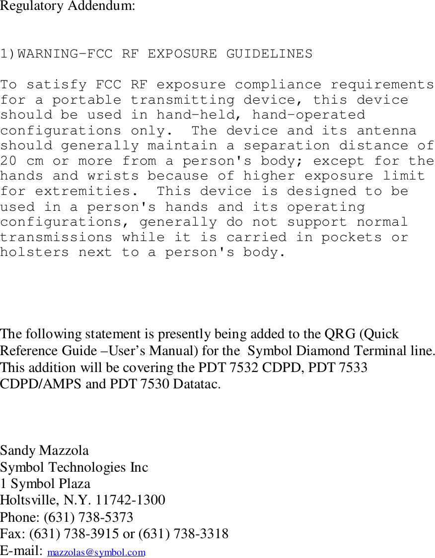 Regulatory Addendum:1)WARNING-FCC RF EXPOSURE GUIDELINESTo satisfy FCC RF exposure compliance requirementsfor a portable transmitting device, this deviceshould be used in hand-held, hand-operatedconfigurations only.  The device and its antennashould generally maintain a separation distance of20 cm or more from a person&apos;s body; except for thehands and wrists because of higher exposure limitfor extremities.  This device is designed to beused in a person&apos;s hands and its operatingconfigurations, generally do not support normaltransmissions while it is carried in pockets orholsters next to a person&apos;s body.The following statement is presently being added to the QRG (QuickReference Guide –User’s Manual) for the  Symbol Diamond Terminal line.This addition will be covering the PDT 7532 CDPD, PDT 7533CDPD/AMPS and PDT 7530 Datatac.Sandy MazzolaSymbol Technologies Inc1 Symbol PlazaHoltsville, N.Y. 11742-1300Phone: (631) 738-5373Fax: (631) 738-3915 or (631) 738-3318E-mail: mazzolas@symbol.com