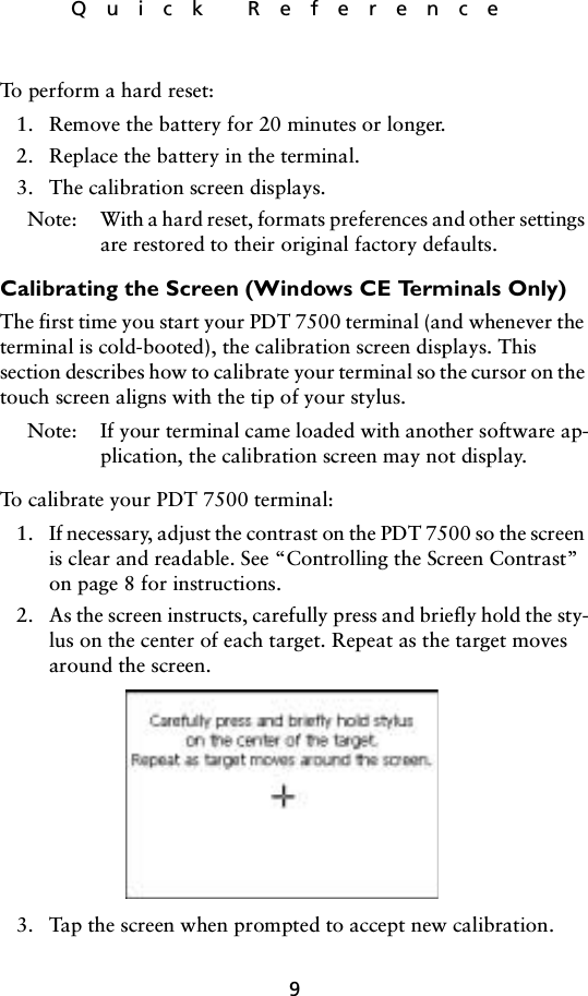 9Quick ReferenceTo perform a hard reset:1. Remove the battery for 20 minutes or longer. 2. Replace the battery in the terminal. 3. The calibration screen displays.Note: With a hard reset, formats preferences and other settings are restored to their original factory defaults. Calibrating the Screen (Windows CE Terminals Only)The first time you start your PDT 7500 terminal (and whenever the terminal is cold-booted), the calibration screen displays. This section describes how to calibrate your terminal so the cursor on the touch screen aligns with the tip of your stylus.Note: If your terminal came loaded with another software ap-plication, the calibration screen may not display.To calibrate your PDT 7500 terminal: 1. If necessary, adjust the contrast on the PDT 7500 so the screen is clear and readable. See “Controlling the Screen Contrast” on page 8 for instructions.2. As the screen instructs, carefully press and briefly hold the sty-lus on the center of each target. Repeat as the target moves around the screen.3. Tap the screen when prompted to accept new calibration.