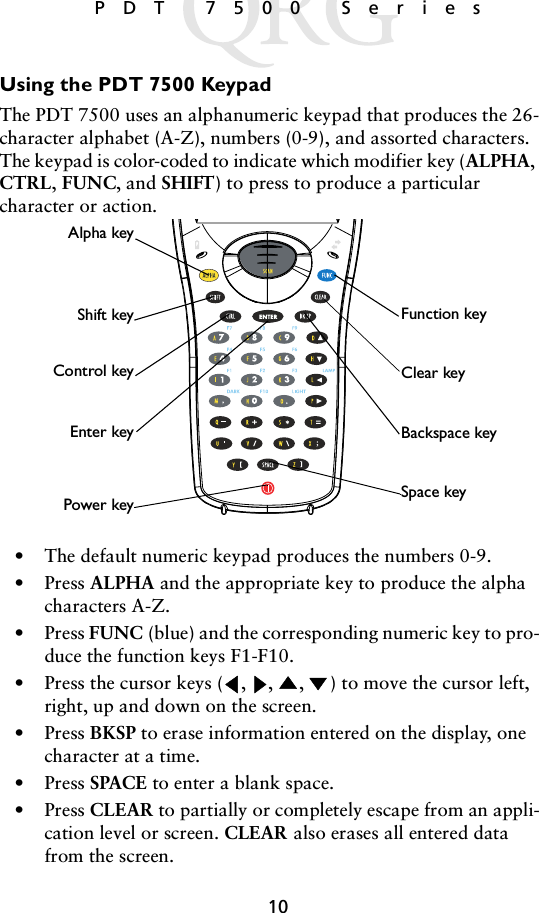 10 PDT 7500 SeriesUsing the PDT 7500 Keypad The PDT 7500 uses an alphanumeric keypad that produces the 26-character alphabet (A-Z), numbers (0-9), and assorted characters. The keypad is color-coded to indicate which modifier key (ALPHA, CTRL, FUNC, and SHIFT) to press to produce a particular character or action.• The default numeric keypad produces the numbers 0-9.•Press ALPHA and the appropriate key to produce the alpha characters A-Z. •Press FUNC (blue) and the corresponding numeric key to pro-duce the function keys F1-F10. • Press the cursor keys ( ,  ,  ,  ) to move the cursor left, right, up and down on the screen. •Press BKSP to erase information entered on the display, one character at a time.•Press SPACE to enter a blank space.•Press CLEAR to partially or completely escape from an appli-cation level or screen. CLEAR also erases all entered data from the screen. Function keySpace keyEnter keyAlpha keyBackspace keyShift keyControl key Clear keyPower key