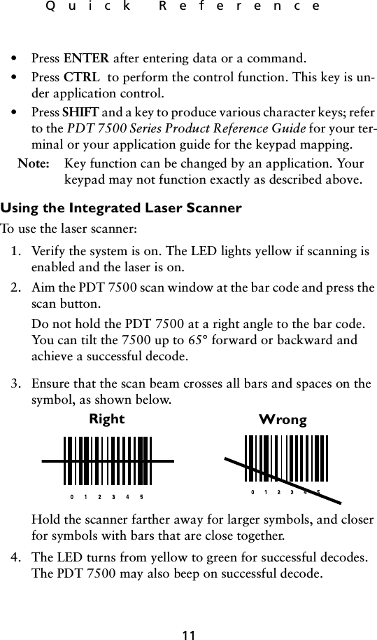 11Quick Reference• Press ENTER after entering data or a command.• Press CTRL  to perform the control function. This key is un-der application control.• Press SHIFT and a key to produce various character keys; refer to the PDT 7500 Series Product Reference Guide for your ter-minal or your application guide for the keypad mapping.Note: Key function can be changed by an application. Your keypad may not function exactly as described above.Using the Integrated Laser ScannerTo use the laser scanner:1. Verify the system is on. The LED lights yellow if scanning is enabled and the laser is on.2. Aim the PDT 7500 scan window at the bar code and press the scan button. Do not hold the PDT 7500 at a right angle to the bar code. You can tilt the 7500 up to 65° forward or backward and achieve a successful decode. 3. Ensure that the scan beam crosses all bars and spaces on the symbol, as shown below.Hold the scanner farther away for larger symbols, and closer for symbols with bars that are close together. 4. The LED turns from yellow to green for successful decodes. The PDT 7500 may also beep on successful decode.Right Wrong