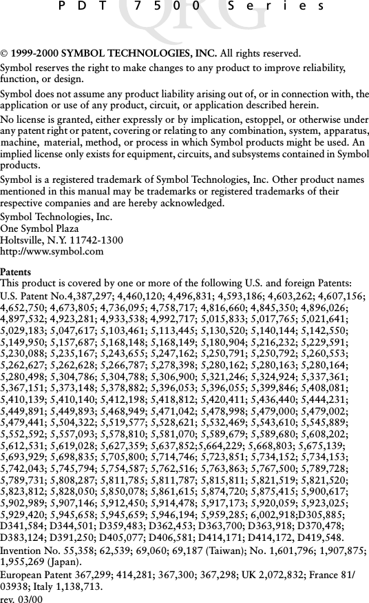 PDT 7500 Series 1999-2000 SYMBOL TECHNOLOGIES, INC. All rights reserved.Symbol reserves the right to make changes to any product to improve reliability, function, or design.Symbol does not assume any product liability arising out of, or in connection with, the application or use of any product, circuit, or application described herein.No license is granted, either expressly or by implication, estoppel, or otherwise under any patent right or patent, covering or relating to any combination, system, apparatus, machine,  material, method, or process in which Symbol products might be used. An implied license only exists for equipment, circuits, and subsystems contained in Symbol products.Symbol is a registered trademark of Symbol Technologies, Inc. Other product names mentioned in this manual may be trademarks or registered trademarks of their respective companies and are hereby acknowledged.Symbol Technologies, Inc.One Symbol PlazaHoltsville, N.Y. 11742-1300http://www.symbol.comPatentsThis product is covered by one or more of the following U.S. and foreign Patents: U.S. Patent No.4,387,297; 4,460,120; 4,496,831; 4,593,186; 4,603,262; 4,607,156; 4,652,750; 4,673,805; 4,736,095; 4,758,717; 4,816,660; 4,845,350; 4,896,026; 4,897,532; 4,923,281; 4,933,538; 4,992,717; 5,015,833; 5,017,765; 5,021,641; 5,029,183; 5,047,617; 5,103,461; 5,113,445; 5,130,520; 5,140,144; 5,142,550; 5,149,950; 5,157,687; 5,168,148; 5,168,149; 5,180,904; 5,216,232; 5,229,591; 5,230,088; 5,235,167; 5,243,655; 5,247,162; 5,250,791; 5,250,792; 5,260,553; 5,262,627; 5,262,628; 5,266,787; 5,278,398; 5,280,162; 5,280,163; 5,280,164; 5,280,498; 5,304,786; 5,304,788; 5,306,900; 5,321,246; 5,324,924; 5,337,361; 5,367,151; 5,373,148; 5,378,882; 5,396,053; 5,396,055; 5,399,846; 5,408,081; 5,410,139; 5,410,140; 5,412,198; 5,418,812; 5,420,411; 5,436,440; 5,444,231; 5,449,891; 5,449,893; 5,468,949; 5,471,042; 5,478,998; 5,479,000; 5,479,002; 5,479,441; 5,504,322; 5,519,577; 5,528,621; 5,532,469; 5,543,610; 5,545,889; 5,552,592; 5,557,093; 5,578,810; 5,581,070; 5,589,679; 5,589,680; 5,608,202; 5,612,531; 5,619,028; 5,627,359; 5,637,852;5,664,229; 5,668,803; 5,675,139; 5,693,929; 5,698,835; 5,705,800; 5,714,746; 5,723,851; 5,734,152; 5,734,153; 5,742,043; 5,745,794; 5,754,587; 5,762,516; 5,763,863; 5,767,500; 5,789,728; 5,789,731; 5,808,287; 5,811,785; 5,811,787; 5,815,811; 5,821,519; 5,821,520; 5,823,812; 5,828,050; 5,850,078; 5,861,615; 5,874,720; 5,875,415; 5,900,617; 5,902,989; 5,907,146; 5,912,450; 5,914,478; 5,917,173; 5,920,059; 5,923,025; 5,929,420; 5,945,658; 5,945,659; 5,946,194; 5,959,285; 6,002,918;D305,885; D341,584; D344,501; D359,483; D362,453; D363,700; D363,918; D370,478; D383,124; D391,250; D405,077; D406,581; D414,171; D414,172, D419,548.Invention No. 55,358; 62,539; 69,060; 69,187 (Taiwan); No. 1,601,796; 1,907,875; 1,955,269 (Japan).European Patent 367,299; 414,281; 367,300; 367,298; UK 2,072,832; France 81/03938; Italy 1,138,713.rev. 03/00