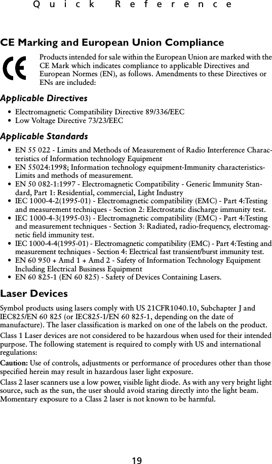 19Quick ReferenceCE Marking and European Union ComplianceProducts intended for sale within the European Union are marked with the CE Mark which indicates compliance to applicable Directives and European Normes (EN), as follows. Amendments to these Directives or ENs are included:Applicable Directives• Electromagnetic Compatibility Directive 89/336/EEC• Low Voltage Directive 73/23/EECApplicable Standards• EN 55 022 - Limits and Methods of Measurement of Radio Interference Charac-teristics of Information technology Equipment• EN 55024:1998; Information technology equipment-Immunity characteristics-Limits and methods of measurement.• EN 50 082-1:1997 - Electromagnetic Compatibility - Generic Immunity Stan-dard, Part 1: Residential, commercial, Light Industry• IEC 1000-4-2(1995-01) - Electromagnetic compatibility (EMC) - Part 4:Testing and measurement techniques - Section 2: Electrostatic discharge immunity test.• IEC 1000-4-3(1995-03) - Electromagnetic compatibility (EMC) - Part 4:Testing and measurement techniques - Section 3: Radiated, radio-frequency, electromag-netic field immunity test.• IEC 1000-4-4(1995-01) - Electromagnetic compatibility (EMC) - Part 4:Testing and measurement techniques - Section 4: Electrical fast transient/burst immunity test.• EN 60 950 + Amd 1 + Amd 2 - Safety of Information Technology Equipment Including Electrical Business Equipment• EN 60 825-1 (EN 60 825) - Safety of Devices Containing Lasers.Laser DevicesSymbol products using lasers comply with US 21CFR1040.10, Subchapter J and IEC825/EN 60 825 (or IEC825-1/EN 60 825-1, depending on the date of manufacture). The laser classification is marked on one of the labels on the product.Class 1 Laser devices are not considered to be hazardous when used for their intended purpose. The following statement is required to comply with US and international regulations:Caution: Use of controls, adjustments or performance of procedures other than those specified herein may result in hazardous laser light exposure.Class 2 laser scanners use a low power, visible light diode. As with any very bright light source, such as the sun, the user should avoid staring directly into the light beam. Momentary exposure to a Class 2 laser is not known to be harmful.