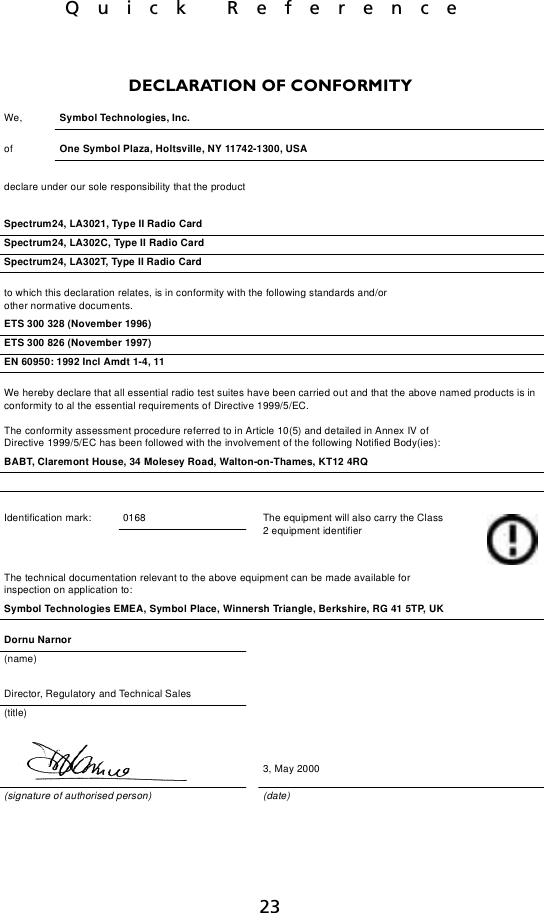 23Quick ReferenceDECLARATION OF CONFORMITYWe, Symbol Technologies, Inc.of  One Symbol Plaza, Holtsville, NY 11742-1300, USAdeclare under our sole responsibility that the productSpectrum24, LA3021, Type II Radio CardSpectrum24, LA302C, Type II Radio CardSpectrum24, LA302T, Type II Radio Cardto which this declaration relates, is in conformity with the following standards and/orother normative documents.ETS 300 328 (November 1996)ETS 300 826 (November 1997)EN 60950: 1992 Incl Amdt 1-4, 11We hereby declare that all essential radio test suites have been carried out and that the above named products is in conformity to al the essential requirements of Directive 1999/5/EC.The conformity assessment procedure referred to in Article 10(5) and detailed in Annex IV ofDirective 1999/5/EC has been followed with the involvement of the following Notified Body(ies):BABT, Claremont House, 34 Molesey Road, Walton-on-Thames, KT12 4RQIdentification mark: 0168 The equipment will also carry the Class 2 equipment identifierThe technical documentation relevant to the above equipment can be made available for inspection on application to:Symbol Technologies EMEA, Symbol Place, Winnersh Triangle, Berkshire, RG 41 5TP, UKDornu Narnor(name)Director, Regulatory and Technical Sales(title)3, May 2000(signature of authorised person) (date)