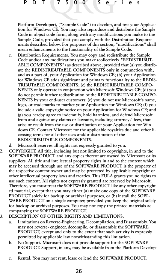 26 PDT 7500 SeriesPlatform Developer), (&quot;Sample Code&quot;) to develop, and test your Applica-tion for Windows CE. You may also reproduce and distribute the Sample Code in object code form, along with any modifications you make to the Sample Code, provided that you comply with the Distribution Require-ments described below. For purposes of this section, &quot;modifications&quot; shall mean enhancements to the functionality of the Sample Code.c. Distribution Requirements. You may copy and redistribute the Sample Code and/or any modifications you make (collectively &quot;REDISTRIBUT-ABLE COMPONENTS&quot;) as described above, provided that (a) you distrib-ute the REDISTRIBUTABLE COMPONENTS only in conjunction with, and as a part of, your Application for Windows CE; (b) your Application for Windows CE adds significant and primary functionality to the REDIS-TRIBUTABLE COMPONENTS; (c) the REDISTRIBUTABLE COMPO-NENTS only operate in conjunction with Microsoft Windows CE; (d) you do not permit further redistribution of the REDISTRIBUTABLE COMPO-NENTS by your end-user customers; (e) you do not use Microsoft&apos;s name, logo, or trademarks to market your Application for Windows CE; (f) you include a valid copyright notice on your Application for Windows CE; and (g) you hereby agree to indemnify, hold harmless, and defend Microsoft from and against any claims or lawsuits, including attorneys&apos; fees, that arise or result from the use or distribution of your Application for Win-dows CE. Contact Microsoft for the applicable royalties due and other li-censing terms for all other uses and/or distribution of the REDISTRIBUTABLE COMPONENTS.d. Microsoft reserves all rights not expressly granted to you. 2. COPYRIGHT. All title, including but not limited to copyrights, in and to the SOFTWARE PRODUCT and any copies thereof are owned by Microsoft or its suppliers. All title and intellectual property rights in and to the content which may be accessed through use of the SOFTWARE PRODUCT is the property of the respective content owner and may be protected by applicable copyright or other intellectual property laws and treaties. This EULA grants you no rights to use such content. All rights not expressly granted are reserved by Microsoft. Therefore, you must treat the SOFTWARE PRODUCT like any other copyright-ed material, except that you may either (a) make one copy of the SOFTWARE PRODUCT solely for backup or archival purposes, or (b) install the SOFT-WARE PRODUCT on a single computer, provided you keep the original solely for backup or archival purposes. You may not copy the printed materials ac-companying the SOFTWARE PRODUCT. 3. DESCRIPTION OF OTHER RIGHTS AND LIMITATIONS. a. Limitations on Reverse-Engineering, Decompilation, and Disassembly. You may not reverse- engineer, decompile, or disassemble the SOFTWARE PRODUCT, except and only to the extent that such activity is expressly permitted by applicable law notwithstanding this limitation.b. No Support. Microsoft does not provide support for the SOFTWARE PRODUCT. Support, in any, may be available from the Platform Develop-er.c. Rental. You may not rent, lease or lend the SOFTWARE PRODUCT.