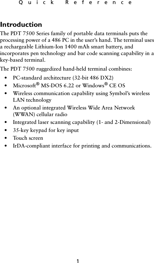 1Quick ReferenceIntroductionThe PDT 7500 Series family of portable data terminals puts the processing power of a 486 PC in the user’s hand. The terminal uses a rechargeable Lithium-Ion 1400 mAh smart battery, and incorporates pen technology and bar code scanning capability in a key-based terminal. The PDT 7500 ruggedized hand-held terminal combines:• PC-standard architecture (32-bit 486 DX2)•Microsoft® MS-DOS 6.22 or Windows® CE OS• Wireless communication capability using Symbol’s wireless LAN technology• An optional integrated Wireless Wide Area Network (WWAN) cellular radio• Integrated laser scanning capability (1- and 2-Dimensional)• 35-key keypad for key input• Touch screen• IrDA-compliant interface for printing and communications.