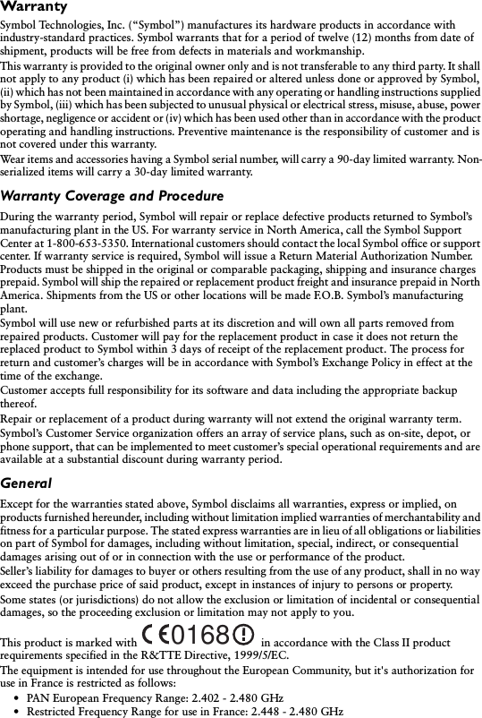 WarrantySymbol Technologies, Inc. (“Symbol”) manufactures its hardware products in accordance with industry-standard practices. Symbol warrants that for a period of twelve (12) months from date of shipment, products will be free from defects in materials and workmanship. This warranty is provided to the original owner only and is not transferable to any third party. It shall not apply to any product (i) which has been repaired or altered unless done or approved by Symbol, (ii) which has not been maintained in accordance with any operating or handling instructions supplied by Symbol, (iii) which has been subjected to unusual physical or electrical stress, misuse, abuse, power shortage, negligence or accident or (iv) which has been used other than in accordance with the product operating and handling instructions. Preventive maintenance is the responsibility of customer and is not covered under this warranty. Wear items and accessories having a Symbol serial number, will carry a 90-day limited warranty. Non-serialized items will carry a 30-day limited warranty.Warranty Coverage and ProcedureDuring the warranty period, Symbol will repair or replace defective products returned to Symbol’s manufacturing plant in the US. For warranty service in North America, call the Symbol Support Center at 1-800-653-5350. International customers should contact the local Symbol office or support center. If warranty service is required, Symbol will issue a Return Material Authorization Number. Products must be shipped in the original or comparable packaging, shipping and insurance charges prepaid. Symbol will ship the repaired or replacement product freight and insurance prepaid in North America. Shipments from the US or other locations will be made F.O.B. Symbol’s manufacturing plant. Symbol will use new or refurbished parts at its discretion and will own all parts removed from repaired products. Customer will pay for the replacement product in case it does not return the replaced product to Symbol within 3 days of receipt of the replacement product. The process for return and customer’s charges will be in accordance with Symbol’s Exchange Policy in effect at the time of the exchange. Customer accepts full responsibility for its software and data including the appropriate backup thereof. Repair or replacement of a product during warranty will not extend the original warranty term. Symbol’s Customer Service organization offers an array of service plans, such as on-site, depot, or phone support, that can be implemented to meet customer’s special operational requirements and are available at a substantial discount during warranty period. GeneralExcept for the warranties stated above, Symbol disclaims all warranties, express or implied, on products furnished hereunder, including without limitation implied warranties of merchantability and fitness for a particular purpose. The stated express warranties are in lieu of all obligations or liabilities on part of Symbol for damages, including without limitation, special, indirect, or consequential damages arising out of or in connection with the use or performance of the product. Seller’s liability for damages to buyer or others resulting from the use of any product, shall in no way exceed the purchase price of said product, except in instances of injury to persons or property. Some states (or jurisdictions) do not allow the exclusion or limitation of incidental or consequential damages, so the proceeding exclusion or limitation may not apply to you.This product is marked with  in accordance with the Class II product requirements specified in the R&amp;TTE Directive, 1999/5/EC.The equipment is intended for use throughout the European Community, but it&apos;s authorization for use in France is restricted as follows:• PAN European Frequency Range: 2.402 - 2.480 GHz• Restricted Frequency Range for use in France: 2.448 - 2.480 GHz0168