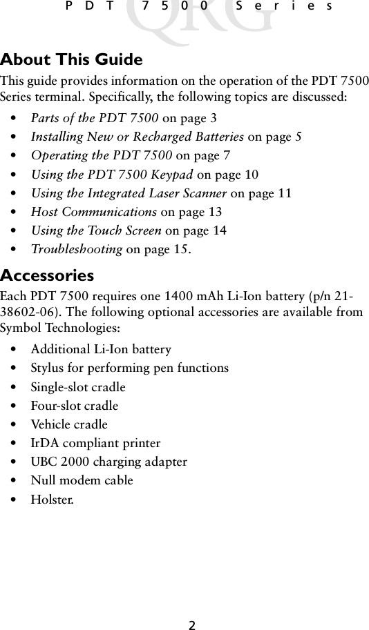 2 PDT 7500 SeriesAbout This GuideThis guide provides information on the operation of the PDT 7500 Series terminal. Specifically, the following topics are discussed:•Parts of the PDT 7500 on page 3•Installing New or Recharged Batteries on page 5•Operating the PDT 7500 on page 7•Using the PDT 7500 Keypad on page 10•Using the Integrated Laser Scanner on page 11•Host Communications on page 13•Using the Touch Screen on page 14•Troubleshooting on page 15.AccessoriesEach PDT 7500 requires one 1400 mAh Li-Ion battery (p/n 21-38602-06). The following optional accessories are available from Symbol Technologies:• Additional Li-Ion battery• Stylus for performing pen functions• Single-slot cradle• Four-slot cradle• Vehicle cradle• IrDA compliant printer• UBC 2000 charging adapter• Null modem cable•Holster.