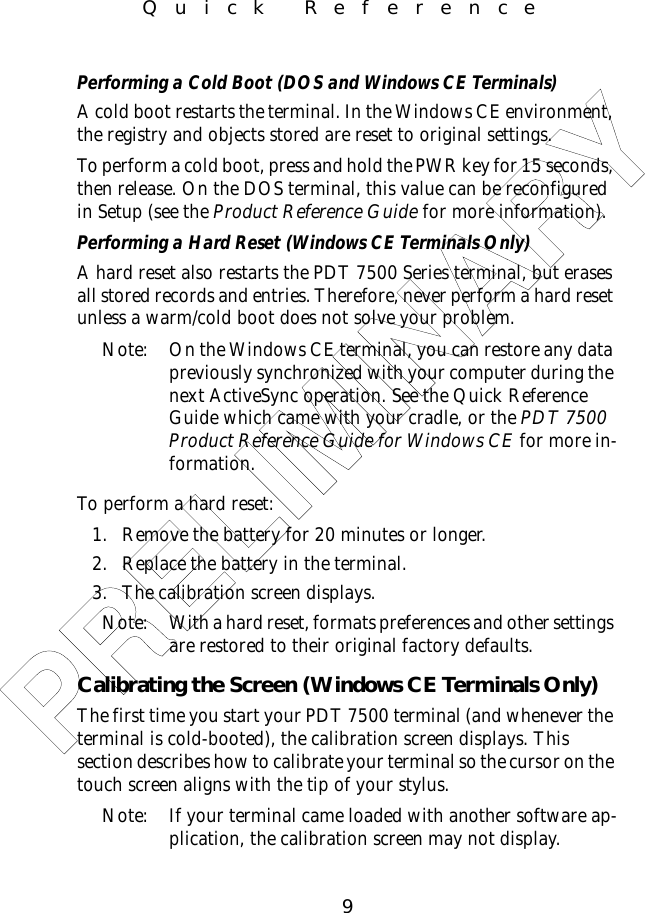 9Quick ReferencePerforming a Cold Boot (DOS and Windows CE Terminals)A cold boot restarts the terminal. In the Windows CE environment, the registry and objects stored are reset to original settings.To perform a cold boot, press and hold the PWR key for 15 seconds, then release. On the DOS terminal, this value can be reconfigured in Setup (see the Product Reference Guide for more information).Performing a Hard Reset (Windows CE Terminals Only)A hard reset also restarts the PDT 7500 Series terminal, but erases all stored records and entries. Therefore, never perform a hard reset unless a warm/cold boot does not solve your problem.Note: On the Windows CE terminal, you can restore any data previously synchronized with your computer during the next ActiveSync operation. See the Quick Reference Guide which came with your cradle, or the PDT 7500 Product Reference Guide for Windows CE for more in-formation. To perform a hard reset:1. Remove the battery for 20 minutes or longer. 2. Replace the battery in the terminal. 3. The calibration screen displays.Note: With a hard reset, formats preferences and other settings are restored to their original factory defaults. Calibrating the Screen (Windows CE Terminals Only)The first time you start your PDT 7500 terminal (and whenever the terminal is cold-booted), the calibration screen displays. This section describes how to calibrate your terminal so the cursor on the touch screen aligns with the tip of your stylus.Note: If your terminal came loaded with another software ap-plication, the calibration screen may not display.PRELIMINARY