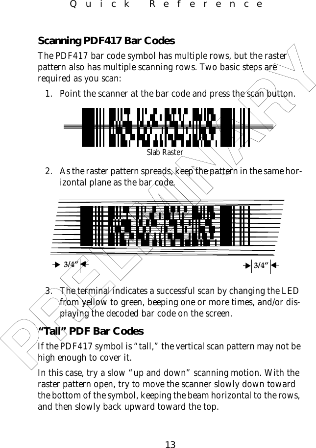 13Quick ReferenceScanning PDF417 Bar CodesThe PDF417 bar code symbol has multiple rows, but the raster pattern also has multiple scanning rows. Two basic steps are required as you scan: 1. Point the scanner at the bar code and press the scan button.2. As the raster pattern spreads, keep the pattern in the same hor-izontal plane as the bar code.3. The terminal indicates a successful scan by changing the LED from yellow to green, beeping one or more times, and/or dis-playing the decoded bar code on the screen.“Tall” PDF Bar CodesIf the PDF417 symbol is “tall,” the vertical scan pattern may not be high enough to cover it. In this case, try a slow “up and down” scanning motion. With the raster pattern open, try to move the scanner slowly down toward the bottom of the symbol, keeping the beam horizontal to the rows, and then slowly back upward toward the top.Slab Raster3/4” 3/4”PRELIMINARY